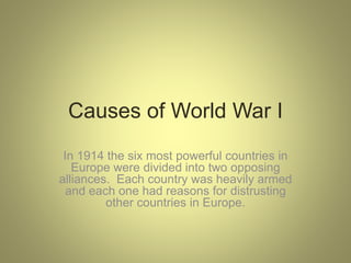 Causes of World War I
In 1914 the six most powerful countries in
Europe were divided into two opposing
alliances. Each country was heavily armed
and each one had reasons for distrusting
other countries in Europe.
 