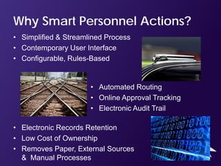 Why Smart Personnel Actions?
• Simplified & Streamlined Process
• Contemporary User Interface
• Configurable, Rules-Based


                      • Automated Routing
                      • Online Approval Tracking
                      • Electronic Audit Trail

• Electronic Records Retention
• Low Cost of Ownership
• Removes Paper, External Sources
  & Manual Processes
 