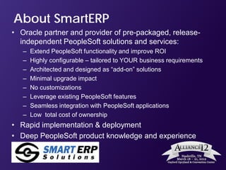 About SmartERP
• Oracle partner and provider of pre-packaged, release-
  independent PeopleSoft solutions and services:
   –   Extend PeopleSoft functionality and improve ROI
   –   Highly configurable – tailored to YOUR business requirements
   –   Architected and designed as “add-on” solutions
   –   Minimal upgrade impact
   –   No customizations
   –   Leverage existing PeopleSoft features
   –   Seamless integration with PeopleSoft applications
   –   Low total cost of ownership
• Rapid implementation & deployment
• Deep PeopleSoft product knowledge and experience
 