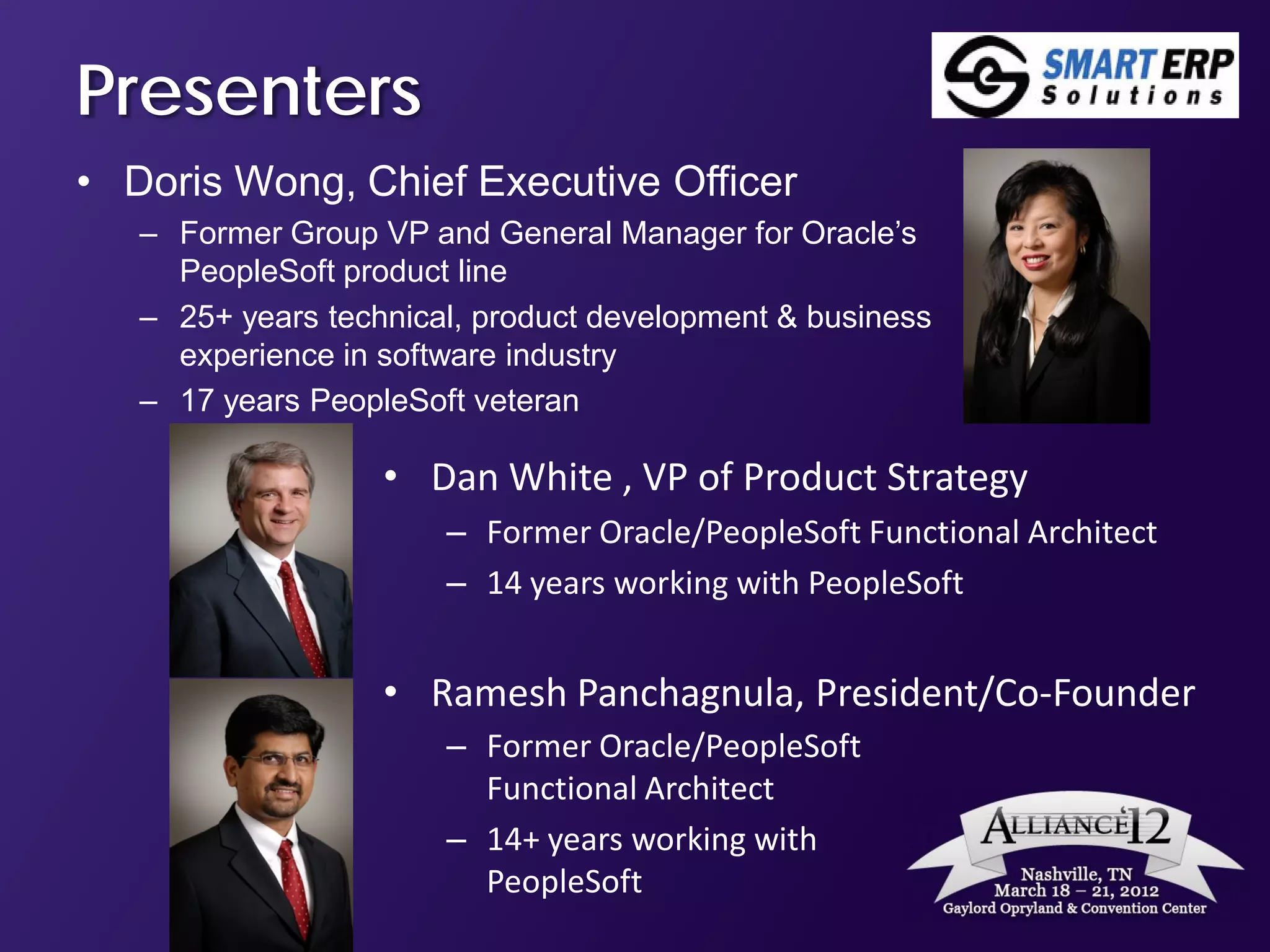 Presenters
• Doris Wong, Chief Executive Officer
   – Former Group VP and General Manager for Oracle’s
     PeopleSoft product line
   – 25+ years technical, product development & business
     experience in software industry
   – 17 years PeopleSoft veteran

                   • Dan White , VP of Product Strategy
                       – Former Oracle/PeopleSoft Functional Architect
                       – 14 years working with PeopleSoft


                   • Ramesh Panchagnula, President/Co-Founder
                       – Former Oracle/PeopleSoft
                         Functional Architect
                       – 14+ years working with
                         PeopleSoft
 