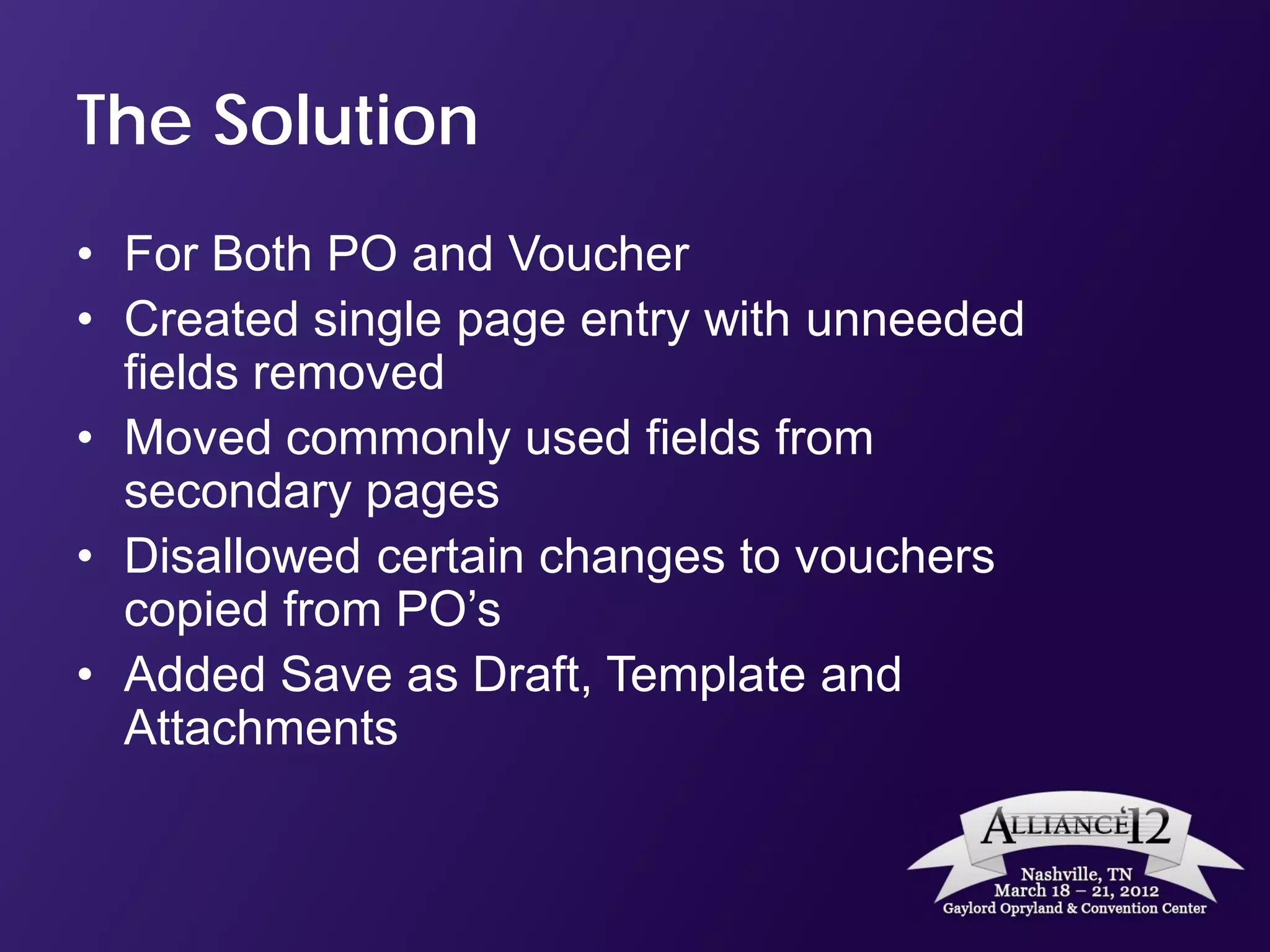 The Solution
• For Both PO and Voucher
• Created single page entry with unneeded
  fields removed
• Moved commonly used fields from
  secondary pages
• Disallowed certain changes to vouchers
  copied from PO’s
• Added Save as Draft, Template and
  Attachments
 