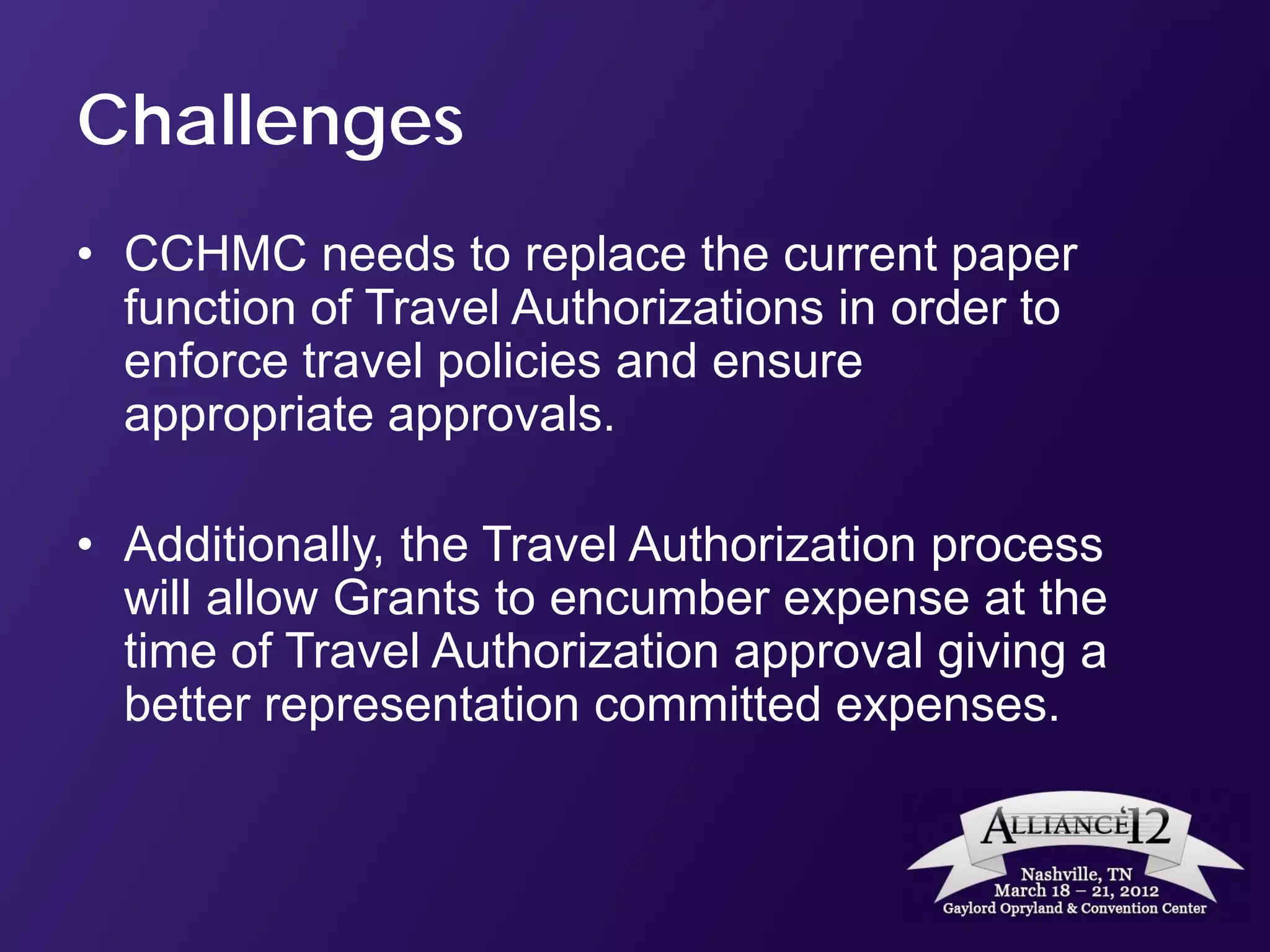 Challenges
• CCHMC needs to replace the current paper
  function of Travel Authorizations in order to
  enforce travel policies and ensure
  appropriate approvals.

• Additionally, the Travel Authorization process
  will allow Grants to encumber expense at the
  time of Travel Authorization approval giving a
  better representation committed expenses.
 