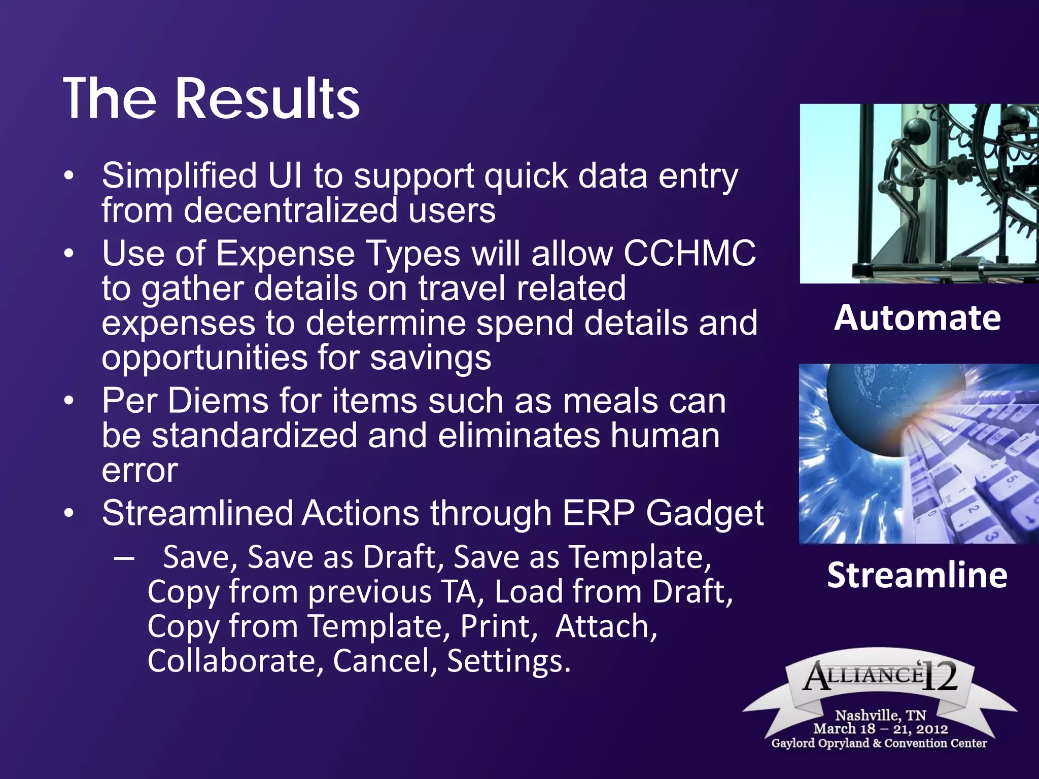 The Results
• Simplified UI to support quick data entry
  from decentralized users
• Use of Expense Types will allow CCHMC
  to gather details on travel related
  expenses to determine spend details and      Automate
  opportunities for savings
• Per Diems for items such as meals can
  be standardized and eliminates human
  error
• Streamlined Actions through ERP Gadget
   – Save, Save as Draft, Save as Template,
     Copy from previous TA, Load from Draft,   Streamline
     Copy from Template, Print, Attach,
     Collaborate, Cancel, Settings.
 
