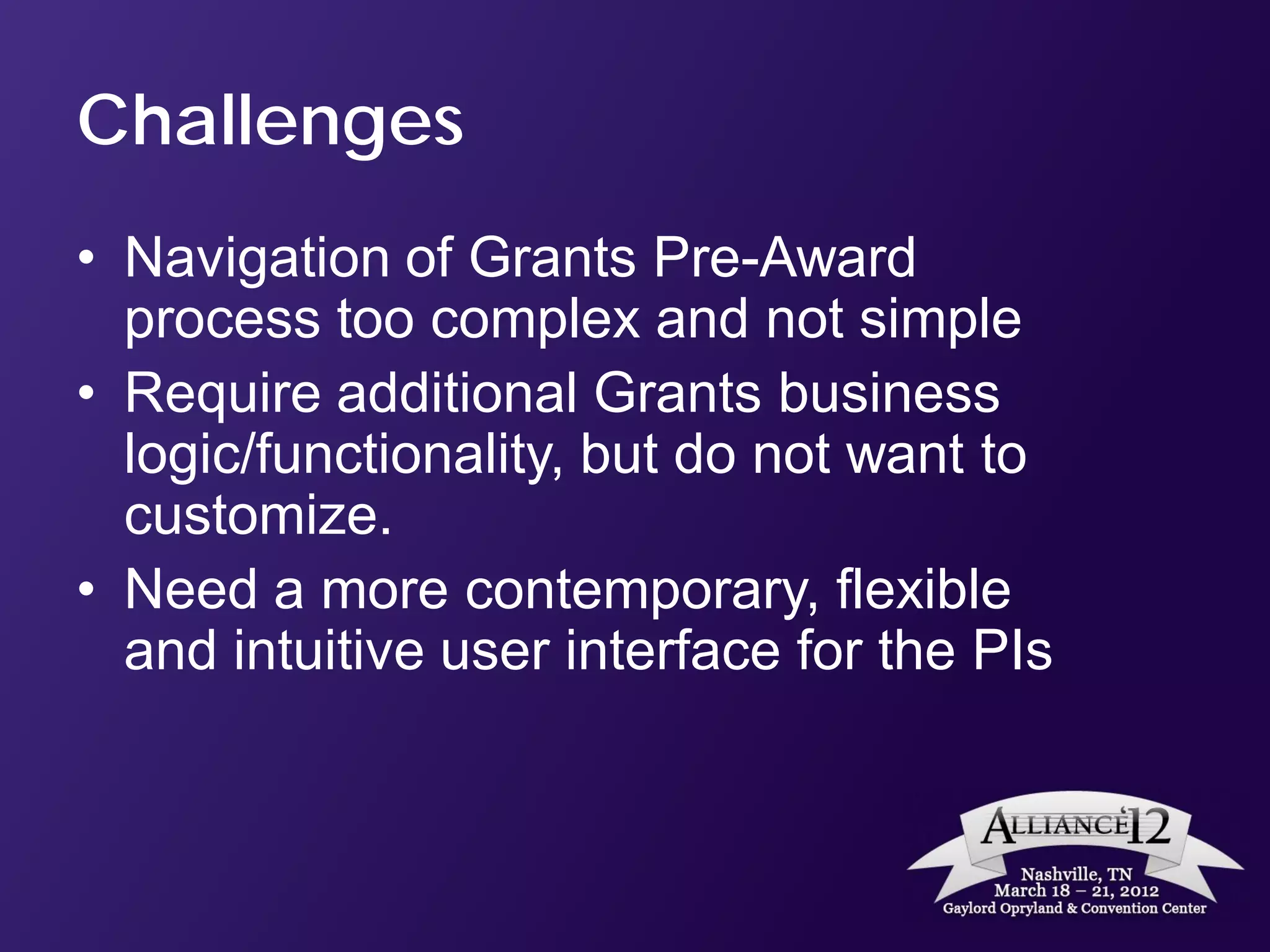 Challenges
• Navigation of Grants Pre-Award
  process too complex and not simple
• Require additional Grants business
  logic/functionality, but do not want to
  customize.
• Need a more contemporary, flexible
  and intuitive user interface for the PIs
 