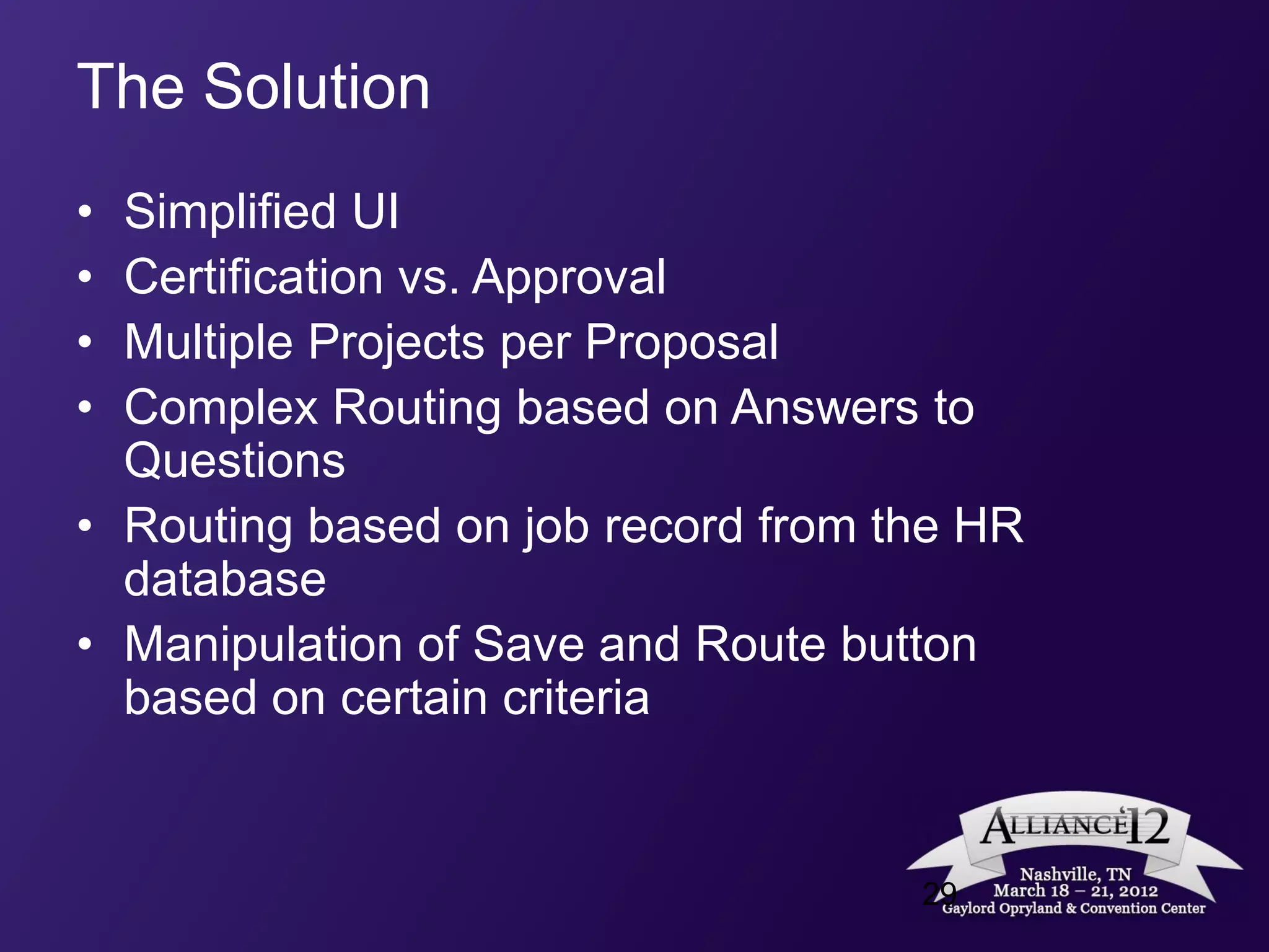 The Solution
• Simplified UI
• Certification vs. Approval
• Multiple Projects per Proposal
• Complex Routing based on Answers to
  Questions
• Routing based on job record from the HR
  database
• Manipulation of Save and Route button
  based on certain criteria


                                    29
 