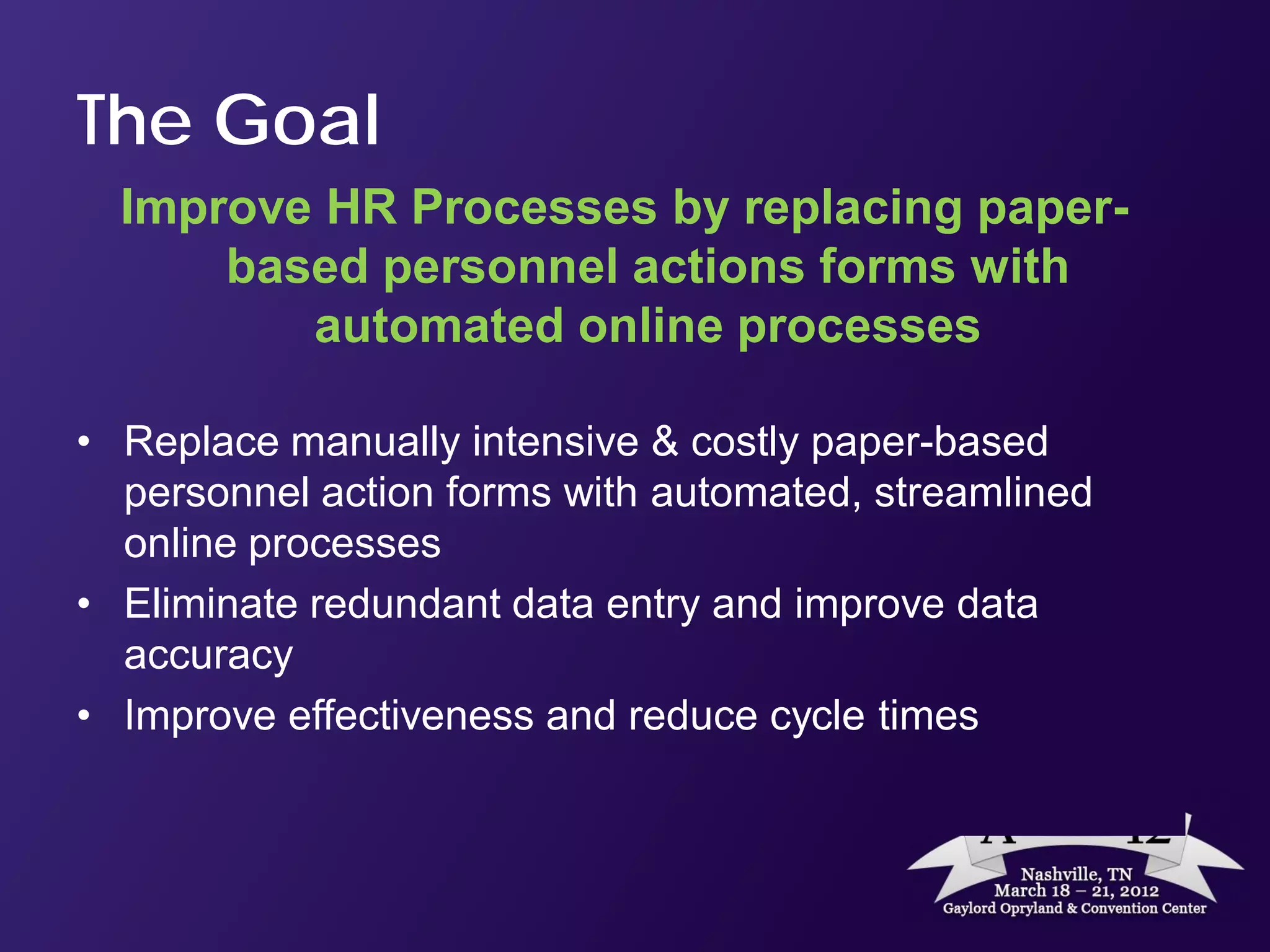 The Goal
  Improve HR Processes by replacing paper-
      based personnel actions forms with
         automated online processes

• Replace manually intensive & costly paper-based
  personnel action forms with automated, streamlined
  online processes
• Eliminate redundant data entry and improve data
  accuracy
• Improve effectiveness and reduce cycle times
 
