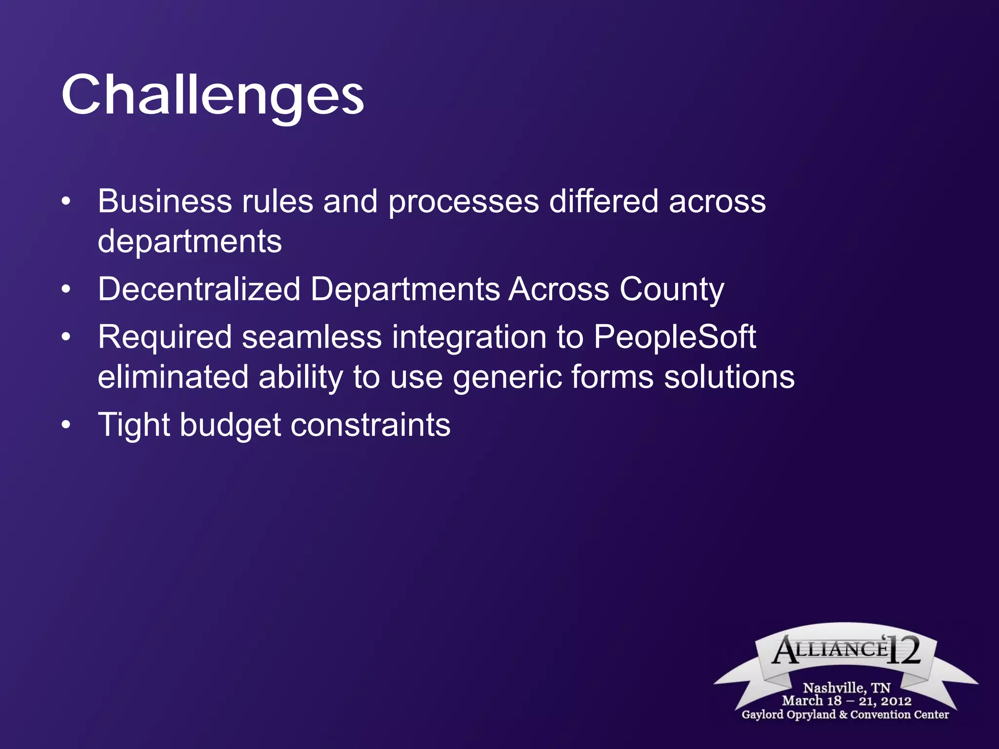 Challenges
• Business rules and processes differed across
  departments
• Decentralized Departments Across County
• Required seamless integration to PeopleSoft
  eliminated ability to use generic forms solutions
• Tight budget constraints
 