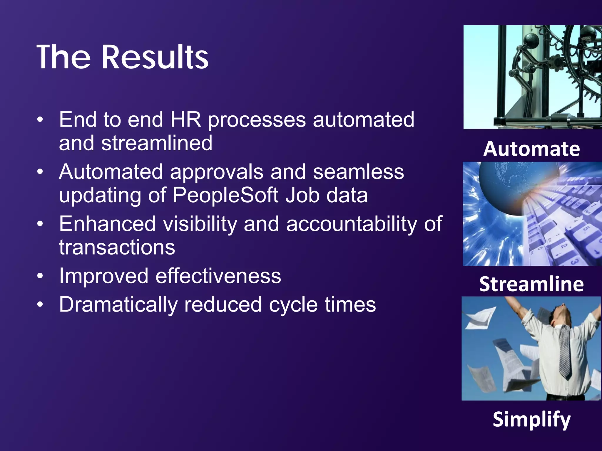 The Results
• End to end HR processes automated
  and streamlined                             Automate
• Automated approvals and seamless
  updating of PeopleSoft Job data
• Enhanced visibility and accountability of
  transactions
• Improved effectiveness                      Streamline
• Dramatically reduced cycle times




                                               Simplify
 