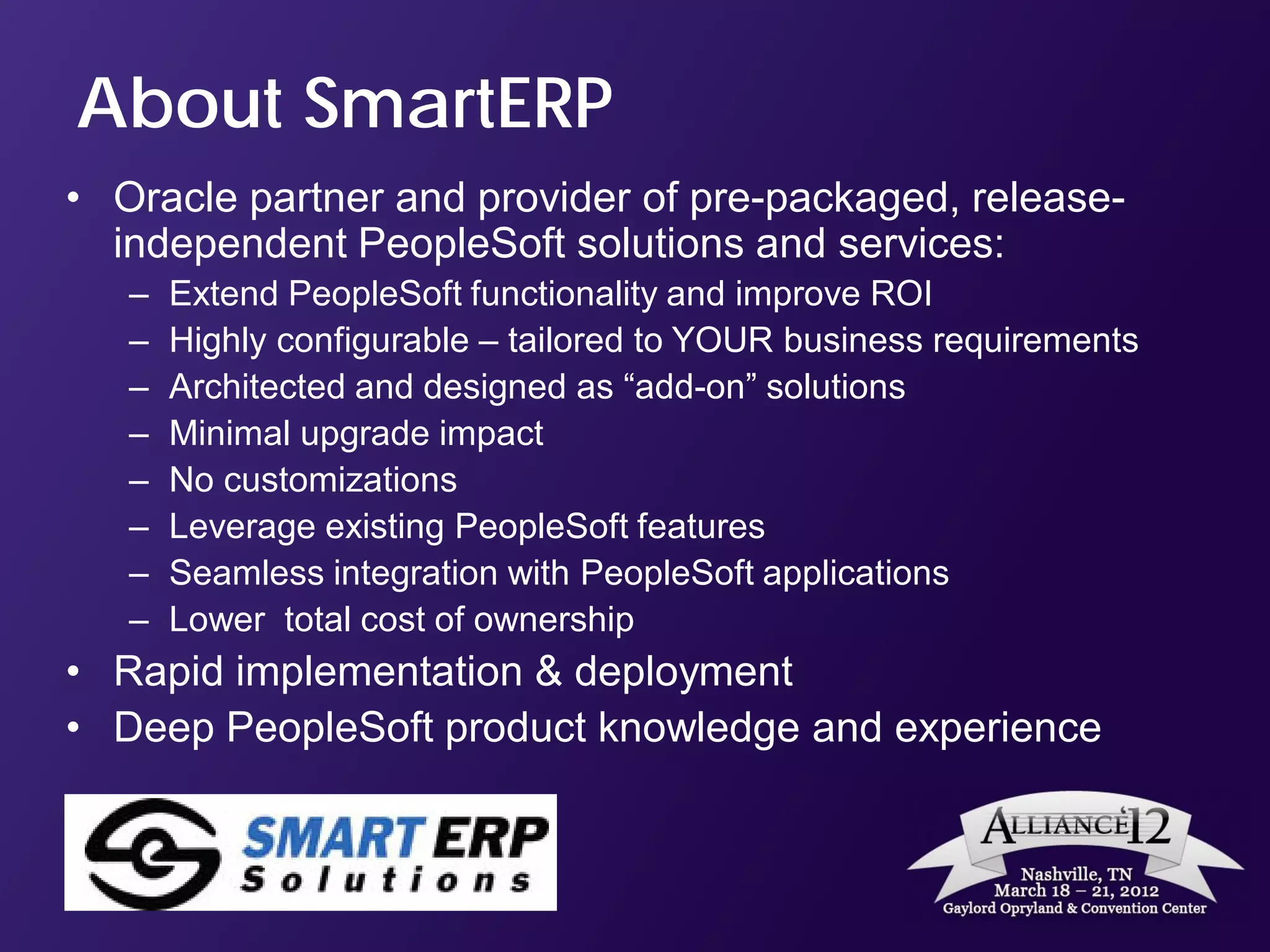 About SmartERP
• Oracle partner and provider of pre-packaged, release-
  independent PeopleSoft solutions and services:
   –   Extend PeopleSoft functionality and improve ROI
   –   Highly configurable – tailored to YOUR business requirements
   –   Architected and designed as “add-on” solutions
   –   Minimal upgrade impact
   –   No customizations
   –   Leverage existing PeopleSoft features
   –   Seamless integration with PeopleSoft applications
   –   Lower total cost of ownership
• Rapid implementation & deployment
• Deep PeopleSoft product knowledge and experience
 