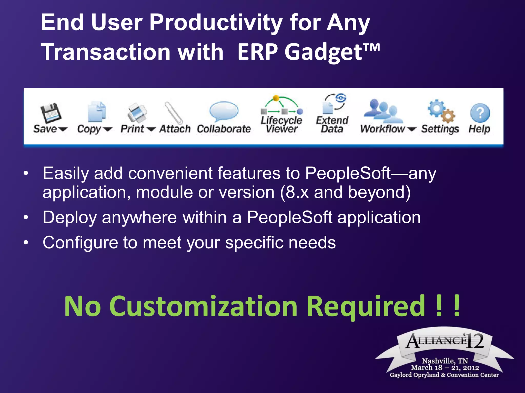 End User Productivity for Any
  Transaction with ERP Gadget™




• Easily add convenient features to PeopleSoft—any
  application, module or version (8.x and beyond)
• Deploy anywhere within a PeopleSoft application
• Configure to meet your specific needs


    No Customization Required ! !
 