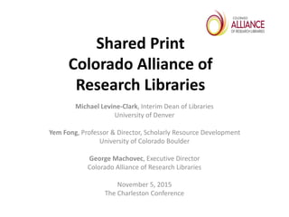 Shared Print
Colorado Alliance of
Research Libraries
Michael Levine-Clark, Interim Dean of Libraries
University of Denver
Yem Fong, Professor & Director, Scholarly Resource Development
University of Colorado Boulder
George Machovec, Executive Director
Colorado Alliance of Research Libraries
November 5, 2015
The Charleston Conference
 