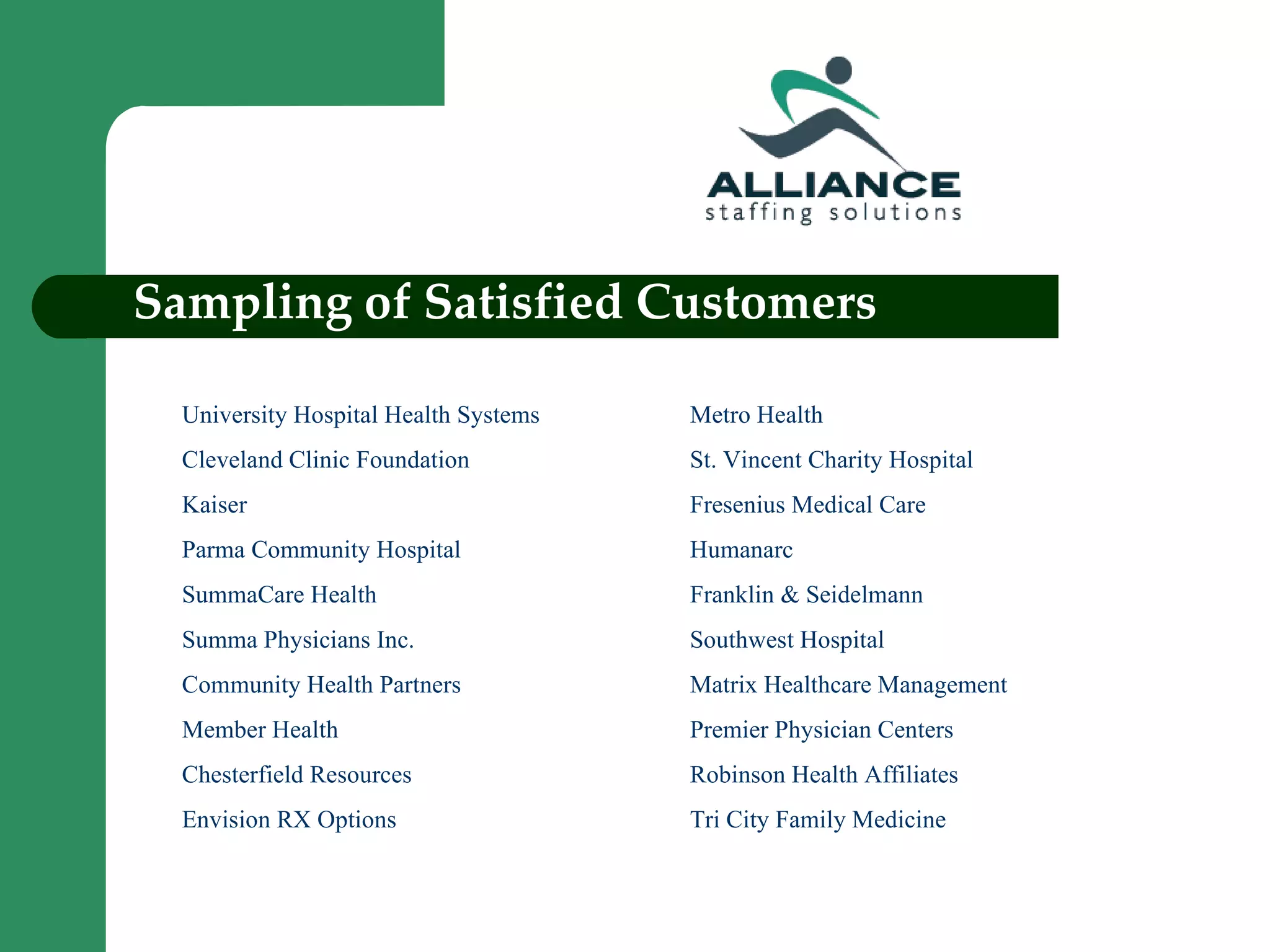 Sampling of Satisfied Customers University Hospital Health Systems Metro Health Cleveland Clinic Foundation St. Vincent Charity Hospital Kaiser Fresenius Medical Care Parma Community Hospital Humanarc SummaCare Health Franklin & Seidelmann Summa Physicians Inc.  Southwest Hospital Community Health Partners Matrix Healthcare Management Member Health Premier Physician Centers Chesterfield Resources Robinson Health Affiliates Envision RX Options Tri City Family Medicine 