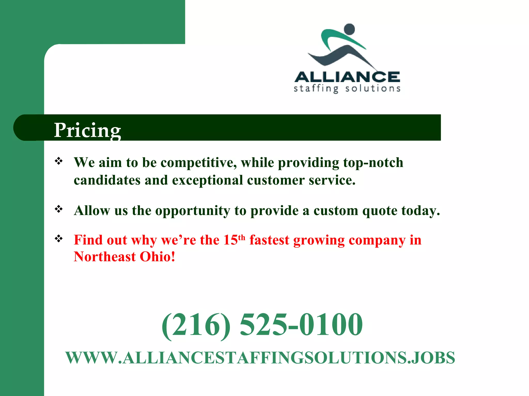 Pricing We aim to be competitive, while providing top-notch candidates and exceptional customer service.  Allow us the opportunity to provide a custom quote today. Find out why we’re the 15 th  fastest growing company in Northeast Ohio! (216) 525-0100 WWW.ALLIANCESTAFFINGSOLUTIONS.JOBS  