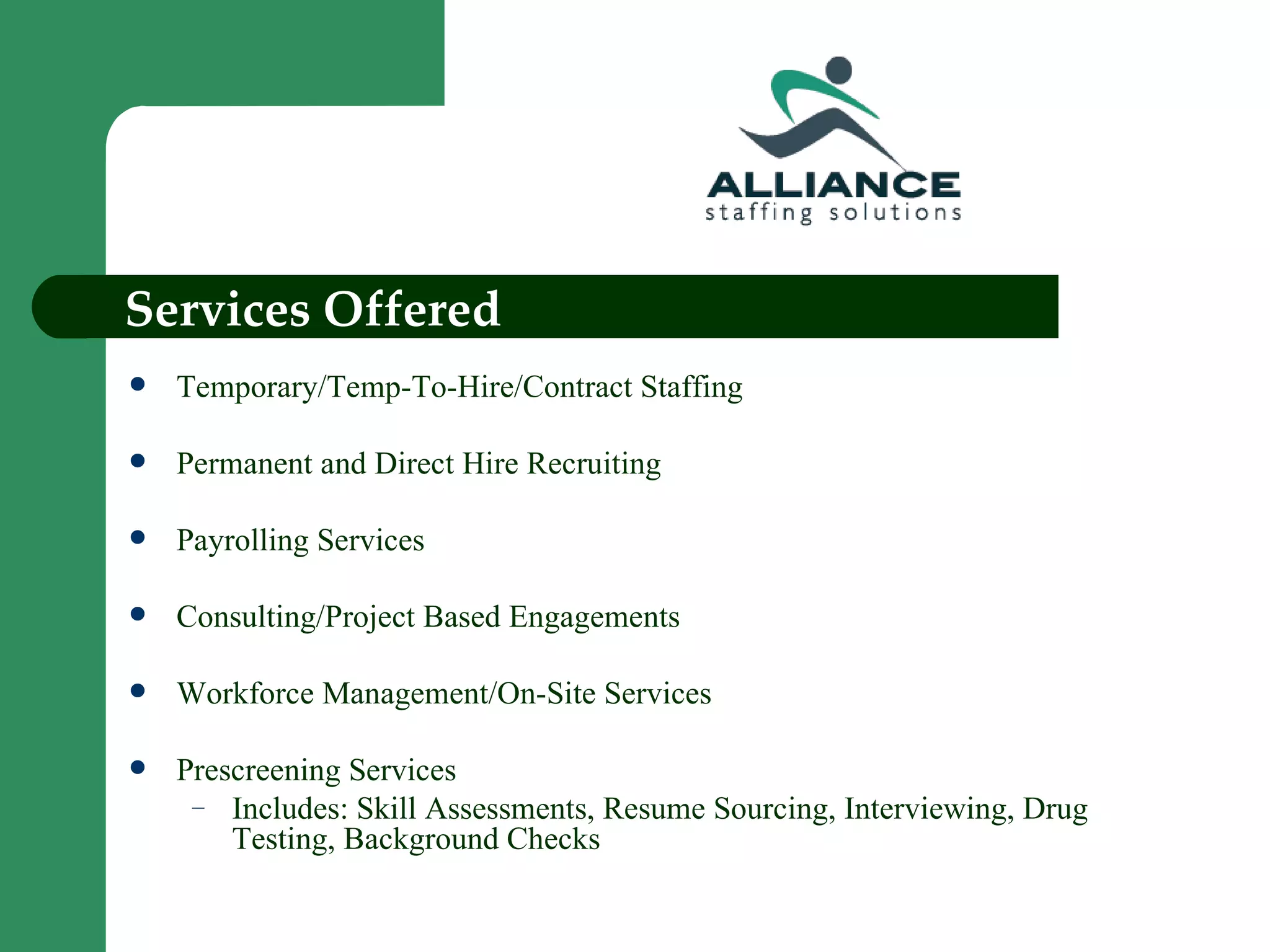 Services Offered Temporary/Temp-To-Hire/Contract Staffing Permanent and Direct Hire Recruiting Payrolling Services Consulting/Project Based Engagements Workforce Management/On-Site Services Prescreening Services Includes: Skill Assessments, Resume Sourcing, Interviewing, Drug Testing, Background Checks 