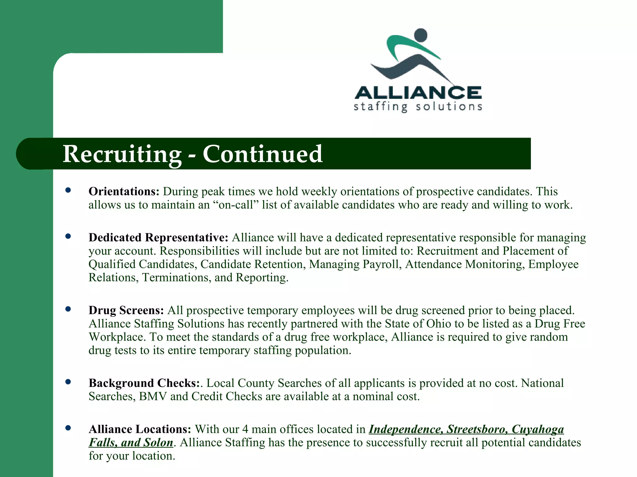 Recruiting - Continued Orientations :  During peak times we hold weekly orientations of prospective candidates. This allows us to maintain an “on-call” list of available candidates who are ready and willing to work. Dedicated Representative:   Alliance will have a dedicated representative responsible for managing your account. Responsibilities will include but are not limited to: Recruitment and Placement of Qualified Candidates, Candidate Retention, Managing Payroll, Attendance Monitoring, Employee Relations, Terminations, and Reporting.  Drug Screens:  All prospective temporary employees will be drug screened prior to being placed. Alliance Staffing Solutions has recently partnered with the State of Ohio to be listed as a Drug Free Workplace. To meet the standards of a drug free workplace, Alliance is required to give random drug tests to its entire temporary staffing population. Background Checks : . Local County Searches of all applicants is provided at no cost. National Searches, BMV and Credit Checks are available at a nominal cost. Alliance Locations :  With our 4 main offices located in  Independence, Streetsboro, Cuyahoga Falls, and Solon . Alliance Staffing has the presence to successfully recruit all potential candidates for your location. 
