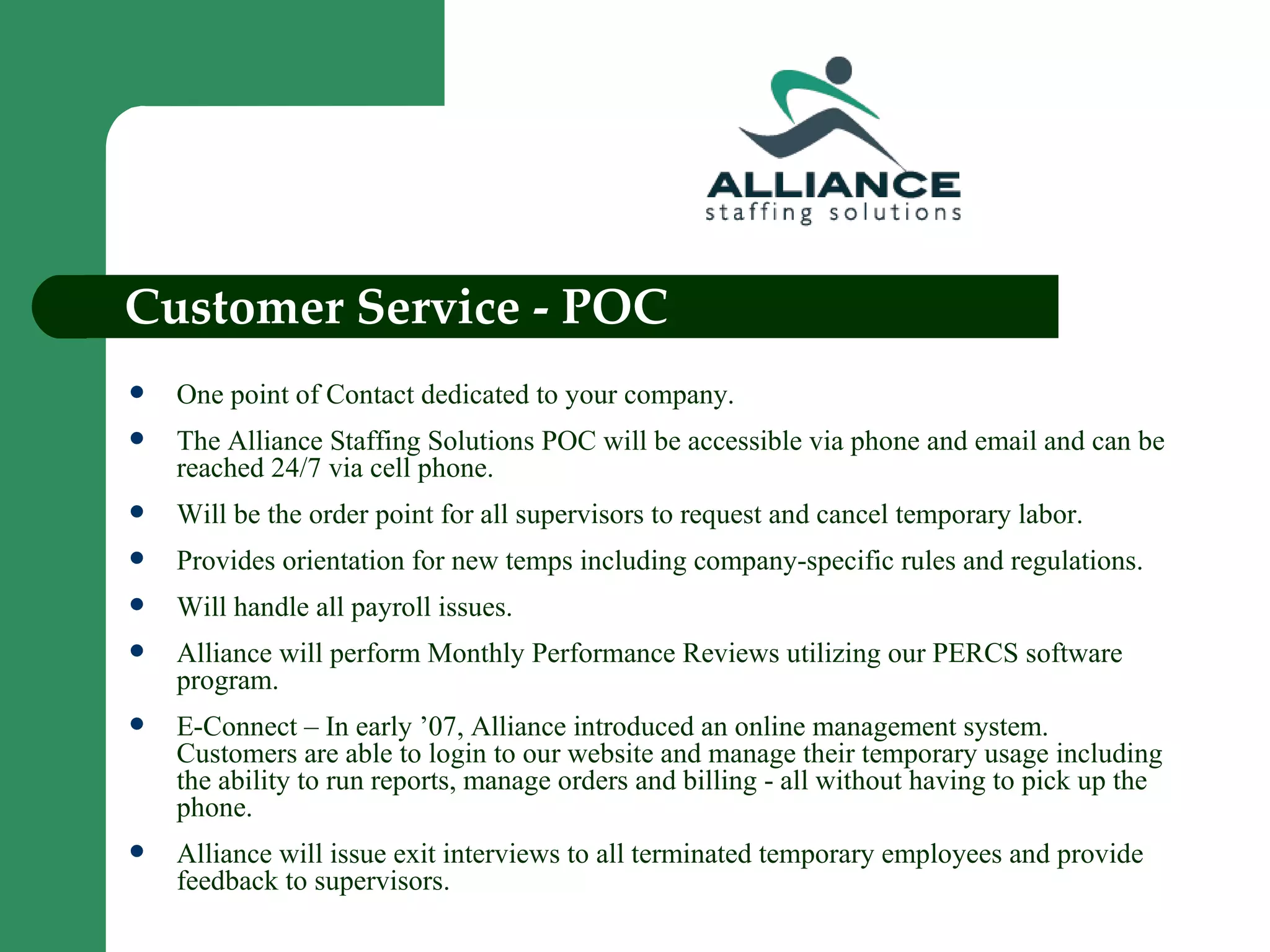 Customer Service - POC One point of Contact dedicated to your company. The Alliance Staffing Solutions POC will be accessible via phone and email and can be reached 24/7 via cell phone. Will be the order point for all supervisors to request and cancel temporary labor. Provides orientation for new temps including company-specific rules and regulations. Will handle all payroll issues. Alliance will perform Monthly Performance Reviews utilizing our PERCS software program. E-Connect – In early ’07, Alliance introduced an online management system. Customers are able to login to our website and manage their temporary usage including the ability to run reports, manage orders and billing - all without having to pick up the phone. Alliance will issue exit interviews to all terminated temporary employees and provide feedback to supervisors. 