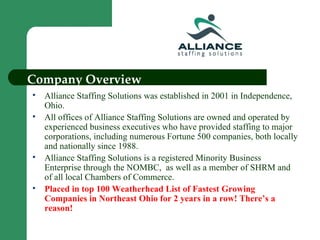 Company Overview Alliance Staffing Solutions was established in 2001 in Independence, Ohio. All offices of Alliance Staffing Solutions are owned and operated by experienced business executives who have provided staffing to major corporations, including numerous Fortune 500 companies, both locally and nationally since 1988. Alliance Staffing Solutions is a registered Minority Business Enterprise through the NOMBC,  as well as a member of SHRM and of all local Chambers of Commerce. Placed in top 100 Weatherhead List of Fastest Growing Companies in Northeast Ohio for 2 years in a row! There’s a reason! 