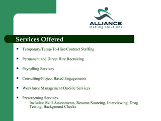 Services Offered Temporary/Temp-To-Hire/Contract Staffing Permanent and Direct Hire Recruiting Payrolling Services Consulting/Project Based Engagements Workforce Management/On-Site Services Prescreening Services Includes: Skill Assessments, Resume Sourcing, Interviewing, Drug Testing, Background Checks 