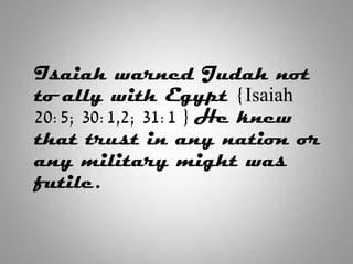 Isaiah warned Judah not
to ally with Egypt {Isaiah
20:5; 30:1,2; 31:1 } He knew
that trust in any nation or
any military might was
futile.
 