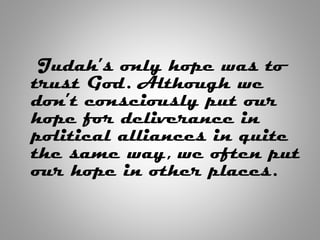 Judah’s only hope was to
trust God. Although we
don’t consciously put our
hope for deliverance in
political alliances in quite
the same way, we often put
our hope in other places.
 