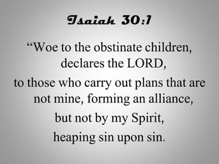Isaiah 30:1
“Woe to the obstinate children,
declares the LORD,
to those who carry out plans that are
not mine, forming an alliance,
but not by my Spirit,
heaping sin upon sin.
 