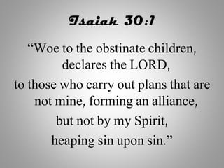Isaiah 30:1
“Woe to the obstinate children,
declares the LORD,
to those who carry out plans that are
not mine, forming an alliance,
but not by my Spirit,
heaping sin upon sin.”
 