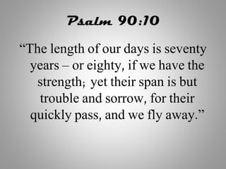 Psalm 90:10
“The length of our days is seventy
years – or eighty, if we have the
strength; yet their span is but
trouble and sorrow, for their
quickly pass, and we fly away.”
 