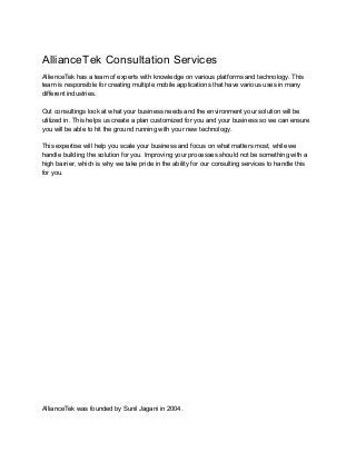 AllianceTek Consultation Services 
AllienceTek has a team of experts with knowledge on various platforms and technology. This 
team is responsible for creating multiple mobile applications that have various uses in many 
different industries.   
 
Out consultings look at what your business needs and the environment your solution will be 
utilized in. This helps us create a plan customized for you and your business so we can ensure 
you will be able to hit the ground running with your new technology. 
 
This expertise will help you scale your business and focus on what matters most, while we 
handle building the solution for you. Improving your processes should not be something with a 
high barrier, which is why we take pride in the ability for our consulting services to handle this 
for you. 
 
 
 
 
 
 
 
 
 
 
 
 
 
 
 
 
 
 
 
 
 
 
 
 
 
 
AllianceTek was founded by Sunil Jagani in 2004. 
 