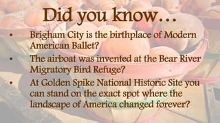 Did you know…
• Brigham City is the birthplace of Modern
American Ballet?
• The airboat was invented at the Bear River
Migratory Bird Refuge?
• At Golden Spike National Historic Site you
can stand on the exact spot where the
landscape of America changed forever?
 