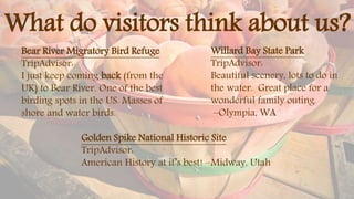 What do visitors think about us?
Bear River Migratory Bird Refuge
TripAdvisor:
I just keep coming back (from the
UK) to Bear River. One of the best
birding spots in the US. Masses of
shore and water birds.
Willard Bay State Park
TripAdvisor:
Beautiful scenery, lots to do in
the water. Great place for a
wonderful family outing.
–Olympia, WA
Golden Spike National Historic Site
TripAdvisor:
American History at it’s best! –Midway, Utah
 
