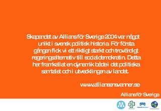 Skapandet av Allians för Sverige 2004 var något unikt i svensk politisk historia. För första gången fick vi ett riktigt starkt och trovärdigt regeringsalternativ till socialdemokratin. Detta har framkallat en dynamik både i det politiska samtalet och i utvecklingen av landet.  www.alliansensvanner.se 