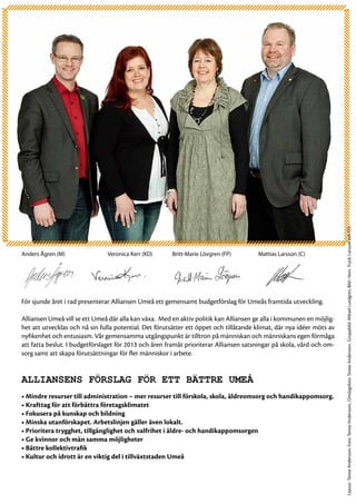 Layout: Terese Andersson. Foto: Terese Andersson,. Omslagsfoto: Terese Andersson. Gruppbild: Mikael Lundgren, Bild i Norr. Tryck: Larsson och CO.
Anders Ågren (M)		             Veronica Kerr (KD)	     Britt-Marie Lövgren (FP)	 	     Mattias Larsson (C)




För sjunde året i rad presenterar Alliansen Umeå ett gemensamt budgetförslag för Umeås framtida utveckling.

Alliansen Umeå vill se ett Umeå där alla kan växa. Med en aktiv politik kan Alliansen ge alla i kommunen en möjlig-
het att utvecklas och nå sin fulla potential. Det förutsätter ett öppet och tillåtande klimat, där nya idéer möts av
nyfikenhet och entusiasm. Vår gemensamma utgångspunkt är tilltron på människan och människans egen förmåga
att fatta beslut. I budgetförslaget för 2013 och åren framåt prioriterar Alliansen satsningar på skola, vård och om-
sorg samt att skapa förutsättningar för fler människor i arbete.


Alliansens förslag för ett bättre Umeå
• Mindre resurser till administration – mer resurser till förskola, skola, äldreomsorg och handikappomsorg.
• Krafttag för att förbättra företagsklimatet
• Fokusera på kunskap och bildning
• Minska utanförskapet. Arbetslinjen gäller även lokalt.
• Prioritera trygghet, tillgänglighet och valfrihet i äldre- och handikappomsorgen
• Ge kvinnor och män samma möjligheter
• Bättre kollektivtrafik
• Kultur och idrott är en viktig del i tillväxtstaden Umeå
 