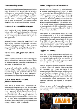 Entreprenörskap i Umeå                                         Mindre barngrupper och klasstorlekar

Det finns mycket att göra för att förbättra företagskli-       Alliansen Umeå vill att Umeå ska ha Sveriges bästa sko-
matet i kommunen. Det ska vara enkelt, utvecklande             la. Det gäller såväl barngruppernas storlek i förskolan
och lönsamt att starta och driva företag i Umeå. Alli-         som arbetsmiljön i grundskolan. Därför föreslår vi extra
ansen vill skapa bättre förutsättningar för handelseta-        medel från sociala investeringar för att nå målsättning-
bleringar i kommunen, satsa mer på företagsinkuba-             en med 15 barn per grupp i förskolan. Alliansen föreslår
torer och införa s.k. utmaningsrätt. Tillväxt och god          även mindre klasstorlekar på högstadiet eftersom färre
företagsamhet ger ekonomiska förutsättningar för en            elever per klass har många fördelar. Mindre klasser i
hög kvalité i den gemensamt finansierade välfärden.            skolan lönar sig för såväl eleverna som samhället i stort.
                                                               Elever som går i mindre klasser har bättre studieresultat
En attraktiv och jämställd arbetsgivare                        än de som går i större. Det blir mer lärartid för varje elev
                                                               och risken för störning minskar. Vårt mål på sikt är 20
Umeå kommun är Umeås största arbetsgivare och                  elever per klass i årskurs 7-9.
krafttag måste tas för att förbättra arbetsmiljön och
minska sjukfrånvaron. Bildandet av intraprenader för           Det duger inte att nästan var fjärde elev (23,5%) i Umeå
att öka frihetsgraden för de anställda är något som            inte klarar gymnasiet på tre år.. För dessa ungdomar är
skall uppmuntras.                                              arbetsmarknaden både osäker och begränsad eftersom
                                                               trösklarna till arbetsmarknaden ofta blir allt för höga.
Jämställdhet och lika möjligheter är viktigt för att alla      Elever (såväl hög- som lågpresterande) måste få ut-
ska ha samma möjligheter till fria livsval. Ingen män-         vecklas i sin egen takt utifrån sina egna förutsättningar.
niska ska behandlas annorlunda än någon annan på               Lärlingsutbildningar ska bejakas fullt ut. Det är också
grund av sitt kön, ålder, sexuell läggning, etnicitet, eller   viktigt erbjuda komvuxutbildning av hög kvalitet.
handikapp. Lika lön för lika arbete ska vara självklart.
                                                               Trygghet och omsorg
Fler ska kunna cykla, promenera eller ta
bussen                                                         Umeå ska fortsätta utveckla äldre- och handikapp-
                                                               omsorgen så att den kännetecknas av delaktighet, val-
Det är viktigt kollektivtrafiken är mer tillgänglig och        frihet och självbestämmande. Vi har som ambition att
prisvärd för att minska biltrafiken i Umeå och därför          stärka den enskildes inflytande över den omsorg och
vill Alliansen fortsätta satsningen på kollektivtrafik         vård som varje person är berättigad till.
samt starta en så kallad ”mjuk linje”.
                                                               Med vårt budgetförslag får socialnämnden 50 miljoner
En gång- och cykelbro från Lundåkern över Böles-               kr mer för nästa år, om vi räknar in de TILDA-medel
holmarna till Teg innebär att ett sammanhängande               som numera ska ingå i ramen. Det innebär att den
huvudnät för gång- och cykeltrafik mellan de västra            största satsningen från Alliansen sker på äldreomsor-
stadsdelarna på Teg och Väst på stan/Grisbacka ska-            gen och handikappomsorgen. Alliansen vill införa en
pas, därför vill Alliansen tidigarelägga bygget till 2013.     lokal värdighetsgaranti i Umeå. En lokal värdighetsga-
                                                               ranti innehåller ett förtydligande och en konkretisering
                                                               av hur kommunen arbetar med nationella krav som
Skatten måste stegvis sänkas till
                                                               exempelvis utevistelse, och möjlighet till matlagning i
jämförbara kommuner                                            hemmet.

Umeå har en av Sveriges högsta kommunalskatter.                Alliansen ser gärna att fler Trygghetsboenden byggs i
Människor med små inkomster är idag de som beskat-             kommunen som ett komplement till den äldreomsorg
tas allra hårdast. Skattesänkningar ökar människors            som finns idag.
frihet, trygghet och självständighet. Alliansen föreslår
en stegvis skattesänkning med 1 krona under en fy-
raårsperiod. En krona betyder drygt 6 500 kronor per
år för en familj med normal inkomst där båda arbe-
tar. Om Umeå skulle ha samma kommunalskatt som
genomsnittskommunen skulle det för en vanlig familj
motsvara nästan 13 000 kr mer på ett år.
 