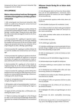 Intraprenad ska liksom övrig kommunal verksamhet följa           Alliansen Umeås förslag för en bättre skola
övergripande mål och riktlinjer.
                                                                 och förskola
NYA UPPDRAG                                                      12. Små välfungerade skolor ska finnas kvar. Bevara bysko-
                                                                 lorna och de små stadsdelsskolorna i kommunen. Större
Bättre arbetsmarknad med mer företagande                         självbestämmanderätt för skolorna och större möjligheter
och bättre företagsklimat och fokus på kärn-                     att kunna profilera sig.
verksamhet                                                       13. Ett ansvarskontrakt upprättas mellan skola, eleven och
                                                                 föräldrarna.
1. Inför utmaningsrätt inom kommunal verksamhet, vilket
innebär att enskilt drivna företag kan utmana kommunal           14. Inför så kallade checksystem för musikskolan i Umeå.
verksamhet för upphandling.
                                                                 15. Ett utökat samarbete och utbyte mellan gymnasieskolan
2. Kommunstyrelsen får i uppdrag att utarbeta riktlinjer för     och universitetet angående bl.a. lokaler och ”prova på” stu-
att skapa bättre planberedskap för handels- och företagseta-     dier i större utsträckning.
bleringar i attraktiva lägen. Företag ska kunna välja mellan
flera olika markområden planlagda för handel när de vill eta-    16. Ett utökat samarbete mellan skolan och det lokala nä-
blera sig i Umeå.                                                ringslivet i Umeå.
3. Kommunstyrelsen får i uppdrag att organisera inspira-         17. Inför ett aktivt val av skola.
tionsträffar och genomförande av att starta eget utbildning
för anställda inom kommunen för de som så önskar. Utbild-        18. SFI-utbildningen upphandlas.
ningarna ska exempelvis beröra hur man medverkar till hur
de går tillväga för att delta i offentliga upphandlingar.        19. Underlätta ombildningen av kommunala skolor till intra-
                                                                 prenader. Det ger möjlighet att driva verksamheten med en
4. Kommunstyrelsen får i uppdrag att utarbeta riktlinjer för     ekonomiskt självständig och egen profil.
en coach för anställda inom Umeå kommun som vill starta
eget.                                                            20. Inför ett skolpengsystem i Umeå som beslutas av kom-
                                                                 munfullmäktige.
5. Kommunstyrelsen får i uppdrag att upprätta en lista/funk-
tion där företag får möjlighet att rapportera in kommunal        21. Beställaransvaret för skolmåltiderna läggs på skolorna.
verksamhet, som upplevs som osund konkurens. Snabb re-
spons skall ske på hur kommunen behandlar synpunkterna.          22. Merkostnadsprincipen ska gälla för skolskjutsar.
6. Kommunstyrelsen får i uppdrag att ta fram riktade nä-         23. Stimulera etablering av externa aktörer inom förskole-
ringslivssatsningar för att öka antalet kvinnliga företagare     verksamheten.
samt företagare bland personer med utomnordisk bakgrund.
                                                                 24. En tidsrelaterad taxa med fler nivåer införs inom skol-
7. Kommunstyrelsen får i uppdrag att utarbeta riktlinjer för i   barnomsorg, förskola och familjedaghem.
de fall kommunen inte klarar att hålla de garantier och servi-
cenivåer som utlovats skall kompensation ges till kommun-        25. Föräldrarna kan ansöka om plats i förskola upp till ett år
medborgarna eller aktuellt företag.                              innan den ska tas i anspråk.
8. Inrätta ett näringslivskommunalråd med ansvarsområde          26. En platsgaranti införs som garanterar alla barn en plats
näringsliv, företagande och tillväxt                             inom tre månader.
9. AB Bostadens andel av hyresrättsbeståndet i Umeå kom-         27. Familjedaghemmen ska omfattas och vara utförare av
mun reduceras genom successiv försäljning från dagens ca         den allmänna förskolan.
45 % till ca 30 %.
                                                                 28. Familjedaghem får arbeta som egenföretagare om de så
10. Uppdra till UKF att försälja delar av AB Bostadens dot-      önskar.
terbolag AB Lokalen i Umeå.
                                                                 29. Kommunen ska aktivt marknadsföra barnomsorgs-
11. Tillsätt en utredning med uppgift att ta fram förslag på     pengen.
hur delar av det kommunala bostadsbolaget AB Bostadens
hyresrätter kan ombildas till bostadsrätter om de boende så      30. Kommunen ska genomföra en kommunövergripande sats-
vill.                                                            ning i syfte att öka tillgången på dagbarnvårdare i komunen.
 