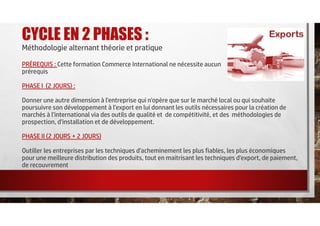 CYCLE EN 2 PHASES :
Méthodologie alternant théorie et pratique
PRÉREQUIS : Cette formation Commerce International ne nécessite aucun
prérequis
PHASE I (2 JOURS) :
Donner une autre dimension à l'entreprise qui n'opère que sur le marché local ou qui souhaite
poursuivre son développement à l’export en lui donnant les outils nécessaires pour la création de
marchés à l'international via des outils de qualité et de compétitivité, et des méthodologies de
prospection, d'installation et de développement.
PHASE II (2 JOURS + 2 JOURS)
Outiller les entreprises par les techniques d'acheminement les plus fiables, les plus économiques
pour une meilleure distribution des produits, tout en maitrisant les techniques d'export, de paiement,
de recouvrement
 