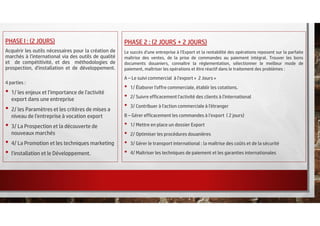 PHASE I : (2 JOURS)
Acquérir les outils nécessaires pour la création de
marchés à l'international via des outils de qualité
et de compétitivité, et des méthodologies de
prospection, d'installation et de développement.
4 parties :
• 1/ les enjeux et l'importance de l'activité
export dans une entreprise
• 2/ les Paramètres et les critères de mises a
niveau de l'entreprise à vocation export
• 3/ La Prospection et la découverte de
nouveaux marchés
• 4/ La Promotion et les techniques marketing
• l'installation et le Développement.
PHASE 2 : (2 JOURS + 2 JOURS)
Le succès d'une entreprise à l'Export et la rentabilité des opérations reposent sur la parfaite
maîtrise des ventes, de la prise de commandes au paiement intégral. Trouver les bons
documents douaniers, connaître la réglementation, sélectionner le meilleur mode de
paiement, maîtriser les opérations et être réactif dans le traitement des problèmes :
A – Le suivi commercial à l’export « 2 Jours »
• 1/ Élaborer l'offre commerciale, établir les cotations.
• 2/ Suivre efficacement l'activité des clients à l'international
• 3/ Contribuer à l'action commerciale à l'étranger
B – Gérer efficacement les commandes à l’export ( 2 jours)
• 1/ Mettre en place un dossier Export
• 2/ Optimiser les procédures douanières
• 3/ Gérer le transport international : la maîtrise des coûts et de la sécurité
• 4/ Maîtriser les techniques de paiement et les garanties internationales
 