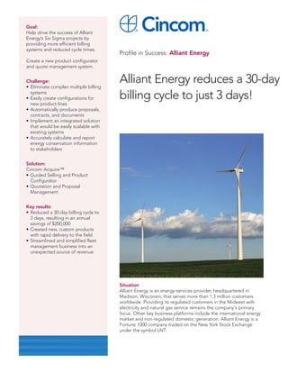 Goal:
Help drive the success of Alliant
Energy’s Six Sigma projects by
providing more efficient billing
systems and reduced cycle times.
                                       Profile in Success: Alliant Energy
Create a new product configurator
and quote management system.


Challenge:
• Eliminate complex multiple billing
                                       Alliant Energy reduces a 30-day
  systems
• Easily create configurations for     billing cycle to just 3 days!
  new product lines
• Automatically produce proposals,
  contracts, and documents
• Implement an integrated solution
  that would be easily scalable with
  existing systems
• Accurately calculate and report
  energy conservation information
  to stakeholders


Solution:
Cincom Acquire™
• Guided Selling and Product
  Configurator
• Quotation and Proposal
  Management


Key results:
• Reduced a 30-day billing cycle to
  3 days, resulting in an annual
  savings of $200,000
• Created new, custom products
  with rapid delivery to the field
• Streamlined and simplified fleet
  management business into an
  unexpected source of revenue




                                       Situation
                                       Alliant Energy is an energy-services provider, headquartered in
                                       Madison, Wisconsin, that serves more than 1.3 million customers
                                       worldwide. Providing its regulated customers in the Midwest with
                                       electricity and natural gas service remains the company's primary
                                       focus. Other key business platforms include the international energy
                                       market and non-regulated domestic generation. Alliant Energy is a
                                       Fortune 1000 company traded on the New York Stock Exchange
                                       under the symbol LNT.
 