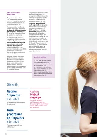 10
Objectifs
Gagner
10 points
d’ici 2020
sur le taux de recommandation
de nos clients
Faire
progresser
de 10 points
d’ici 2020
l’orientation clients de nos
collaborateurs
Atteindre
l’objectif
du groupe
pour les réclamations,
soit 75 % traitées dans les
21 jours (en 2014, Allianz France
a traité 70 % des réclamations
en 3 semaines)
Offrir une accessibilité
multi-canaux
Être partenaire de confiance,
c’est donner à nos clients les
moyens d’entrer en contact avec
nous facilement, dans toutes les
circonstances de leur vie.
Nous sommes à ce titre fiers de
pouvoir mettre à leur disposition
unréseaude6000intermédiaires
présentspartoutenFrance, pour
un accueil de proximité, au cœur
du quotidien de nos clients.
En complément de ce réseau,
nous avons accéléré ces dernières
années, le déploiement
d’outils et de services digitaux
accessibles via ordinateurs,
tablettes et smartphones.
Ces derniers apportent à nos
clients immédiateté et disponibilité
permanente, aussi bien que
pour les déclarations de sinistres
ou les suivis de dossier.
Même en mobilité, nos clients
gardent le contact avec nous.
Ainsi, l’application Mon Allianz
Mobile donne à chacun un lien
direct avec ses interlocuteurs
Allianz, pour leur poser une
question sur un contrat ou appeler
pour un remboursement de soins
de santé, par exemple.
Elle permet notamment d’accéder
aux contrats d’assurance sur
smartphone et tablette de manière
simple, pratique et toujours 100 %
sécurisée et 100 % disponible.
Nous avons continué, en 2014,
à renforcer la digitalisation
multi-supports de nos services.
Allianz France a travaillé avec les
fédérations d’assurance FFSA/
GEMA pour lancer l’e-constat
automobile. Ce service permet
à nos clients de déclarer leur
sinistre automobile depuis leur
smartphone. Leurs démarches sont
facilitées, notamment grâce au
pré-remplissage de leurs données
personnelles et contractuelles. Une
fois tous les champs renseignés,
le conducteur n’a plus qu’à signer
avec son doigt puis valider sa
déclaration, immédiatement
envoyée à nos services pour être
traitée dans l’heure.
Des clients satisfaits
En 2014, près de 25 000 clients
ont répondu à des enquêtes
afin de mesurer leur satisfaction.
Au 4ème
trimestre 2014,
89 % des clients interrogés suite
à un sinistre Habitation ont donné
une note entre 7 et 10.
Même tendance suite à un sinistre
Auto : 90 % des clients ont donné
une note entre 7 et 10.
 