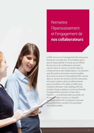 11
La RSE concerne le management des ressources
humaines à double titre. Tout d’abord, parce
que la responsabilité n’est pas qu’une affaire
de normes et de certifications mais doit
s’ancrer dans la culture, s’incarner dans les
comportements des collaborateurs. Ces derniers
sont des parties prenantes incontournables
de la mise en œuvre d’une politique RSE, surtout
dans un secteur de services comme l’assurance
où la juste relation client est déterminante
pour la confiance. Par ailleurs, la RSE nous
conduit à réévaluer notre politique RH à la
lumière d’enjeux globaux comme la diversité,
l’employabilité, la santé et le bien-être,
l’équilibre vie professionnelle-vie privée, etc.
Autant de sujets cruciaux sur lesquels
nos responsables RH s’emploient à prouver
que performance sociale et économique
sont indissociables.
Permettre
l’épanouissement
et l’engagement de
nos collaborateurs
 