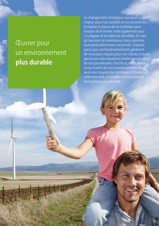 16
Le changement climatique constitue un défi
majeur pour nos sociétés et nos économies.
Il impose à chacun de se mobiliser pour
essayer de le limiter mais également pour
s’y adapter et en atténuer les effets. En tant
qu’assureur et investisseur, nous sommes
tout particulièrement concernés : d’abord
parce que ces bouleversements génèrent
de nouveaux risques pour nos clients, ensuite
parce que cela impactera fatalement la valeur
de nos portefeuilles d’actifs et, enfin, parce
qu’au travers de nos investissements nous
avons les moyens de contribuer à l’évolution
collective vers un modèle économique et
énergétique plus durable.
Œuvrer pour
un environnement
plus durable
 