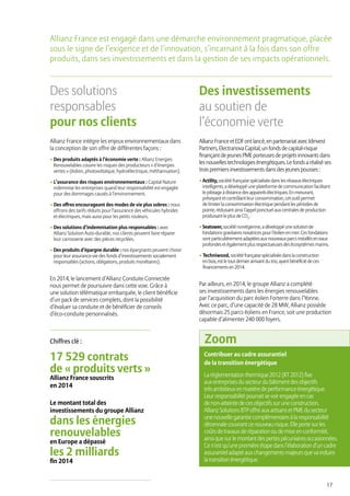 17
Des solutions
responsables
pour nos clients
Allianz France intègre les enjeux environnementaux dans
la conception de son offre de différentes façons :
• Des produits adaptés à l’économie verte : Allianz Energies
Renouvelables couvre les risques des producteurs « d’énergies
vertes » (éolien, photovoltaïque, hydroélectrique, méthanisation).
• L’assurance des risques environnementaux : Capital Nature
indemnise les entreprises quand leur responsabilité est engagée
pour des dommages causés à l’environnement.
• Des offres encourageant des modes de vie plus sobres : nous
offrons des tarifs réduits pour l’assurance des véhicules hybrides
et électriques, mais aussi pour les petits rouleurs.
• Des solutions d’indemnisation plus responsables : avec
Allianz Solution Auto-durable, nos clients peuvent faire réparer
leur carrosserie avec des pièces recyclées.
• Des produits d’épargne durable : nos épargnants peuvent choisir
pour leur assurance-vie des fonds d’investissements socialement
responsables (actions, obligations, produits monétaires).
En 2014, le lancement d’Allianz Conduite Connectée
nous permet de poursuivre dans cette voie. Grâce à
une solution télématique embarquée, le client bénéficie
d’un pack de services complets, dont la possibilité
d’évaluer sa conduite et de bénéficier de conseils
d’éco-conduite personnalisés.
Des investissements
au soutien de
l’économie verte
AllianzFranceetEDFontlancé,enpartenariatavecIdinvest
Partners,ElectranovaCapital,unfondsdecapital-risque
finançantdejeunesPMEporteusesdeprojetsinnovantsdans
lesnouvellestechnologiesénergétiques.Lefondsaréaliséses
troispremiersinvestissementsdansdesjeunespousses:
• Actility, société française spécialisée dans les réseaux électriques
intelligents, a développé une plateforme de communication facilitant
le pilotage à distance des appareils électriques. En mesurant,
prévoyant et contrôlant leur consommation, cet outil permet
de limiter la consommation électrique pendant les périodes de
pointe, réduisant ainsi l’appel ponctuel aux centrales de production
produisant le plus de CO2
.
•Seatower, société norvégienne, a développé une solutionde
fondationsgravitairesnovatricespourl’éolien en mer.Cesfondations
sont particulièrement adaptéesaux nouveaux parcsinstalléseneaux
profondeset également plusrespectueusesdesécosystèmesmarins.
• Techniwood, société française spécialisée dansla construction
en bois, est le tout dernierarrivant du trio, ayant bénéficiédeces
financementsen 2014.
Par ailleurs, en 2014, le groupe Allianz a complété
ses investissements dans les énergies renouvelables
par l’acquisition du parc éolien Forterre dans l’Yonne.
Avec ce parc, d’une capacité de 28 MW, Allianz possède
désormais 25 parcs éoliens en France, soit une production
capable d’alimenter 240 000 foyers.
Allianz France est engagé dans une démarche environnement pragmatique, placée
sous le signe de l’exigence et de l’innovation, s’incarnant à la fois dans son offre
produits, dans ses investissements et dans la gestion de ses impacts opérationnels.
Le montant total des
investissements du groupe Allianz
dans les énergies
renouvelables
en Europe a dépassé
les 2 milliards
fin 2014
17 529 contrats
de « produits verts »
Allianz France souscrits
en 2014
Chiffres clé :
Contribuer au cadre assurantiel
de la transition énergétique
La règlementation thermique 2012 (RT 2012) fixe
aux entreprises du secteur du bâtiment des objectifs
très ambitieux en matière de performance énergétique.
Leur responsabilité pourrait se voir engagée en cas
de non-atteinte de ces objectifs sur une construction.
Allianz Solutions BTP offre aux artisans et PME du secteur
une nouvelle garantie complémentaire à la responsabilité
décennale couvrant ce nouveau risque. Elle porte sur les
coûts de travaux de réparation ou de mise en conformité,
ainsi que sur le montant des pertes pécuniaires occasionnées.
Ce n’est qu’une première étape dans l’élaboration d’un cadre
assurantiel adapté aux changements majeurs que va induire
la transition énergétique.
Zoom
 
