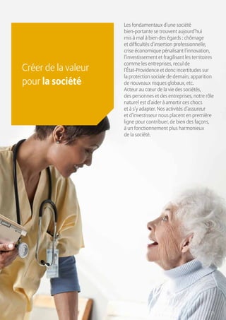 21
Créer de la valeur
pour la société
Les fondamentaux d’une société
bien-portante se trouvent aujourd’hui
mis à mal à bien des égards : chômage
et difficultés d’insertion professionnelle,
crise économique pénalisant l’innovation,
l’investissement et fragilisant les territoires
comme les entreprises, recul de
l’État-Providence et donc incertitudes sur
la protection sociale de demain, apparition
de nouveaux risques globaux, etc.
Acteur au cœur de la vie des sociétés,
des personnes et des entreprises, notre rôle
naturel est d’aider à amortir ces chocs
et à s’y adapter. Nos activités d’assureur
et d’investisseur nous placent en première
ligne pour contribuer, de bien des façons,
à un fonctionnement plus harmonieux
de la société.
 