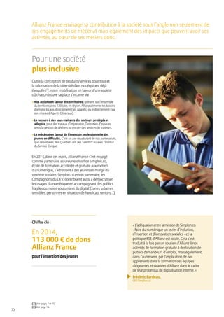 22
Pour une société
plus inclusive
Outre la conception de produits/services pour tous et
la valorisation de la diversité dans nos équipes, déjà
évoquées(7)
, notre mobilisation en faveur d’une société
où chacun trouve sa place s’incarne via :
• Nos actions en faveur des territoires : présent sur l’ensemble
du territoire, avec 130 sites en région, Allianz alimente les bassins
d’emploi locaux, directement (ses salariés) ou indirectement (via
son réseau d’Agents Généraux).
• Le recours à des sous-traitants des secteurs protégés et
adaptés, pour des travaux d’impression, l’entretien d’espaces
verts, la gestion de déchets ou encore des services de traiteurs.
• Le mécénat en faveur de l’insertion professionnelle des
jeunes en difficulté. C’est un axe structurant de nos partenariats,
que ce soit avec Nos Quartiers ont des Talents(8)
ou avec l’Institut
du Service Civique.
En 2014, dans cet esprit, Allianz France s’est engagé
comme partenaire assureur exclusif de Simplon.co,
école de formation accélérée et gratuite aux métiers
du numérique, s’adressant à des jeunes en marge du
système scolaire. Simplon.co et son partenaire, les
Compagnons du DEV, contribuent aussi à démocratiser
les usages du numérique en accompagnant des publics
fragiles ou moins coutumiers du digital (zones urbaines
sensibles, personnes en situation de handicap, seniors…)
(7) Voir pages 7 et 15.
(8) Voir page 15.
Allianz France envisage sa contribution à la société sous l’angle non seulement de
ses engagements de mécénat mais également des impacts que peuvent avoir ses
activités, au cœur de ses métiers donc.
En 2014,
113 000 € de dons
Allianz France
pour l’insertion des jeunes
Chiffre clé :
«L’adéquationentrelamissiondeSimplon.co
- faire du numérique un levier d’inclusion,
d’insertion et d’innovation sociales - et la
politique RSE d’Allianz est totale. Cela s’est
traduit à la fois par un soutien d’Allianz à nos
activités de formation gratuite à destination de
publics demandeurs d’emploi, mais également,
dans l’autre sens, par l’implication de nos
apprenants dans la formation des équipes
dirigeantes et salariées d’Allianz dans le cadre
de leur processus de digitalisation interne. »
Frédéric Bardeau,
CEO Simplon.co
 