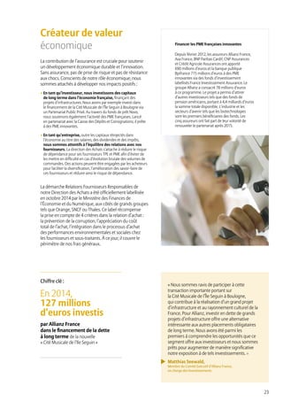 23
Financer les PME françaises innovantes
Depuis février 2012, les assureurs Allianz France,
Axa France, BNP Paribas Cardif, CNP Assurances
et Crédit Agricole Assurances ont apporté
690 millions d’euros et la banque publique
Bpifrance 715 millions d’euros à des PME
innovantes via des fonds d’investissement
labellisés France Investissement Assurance. Le
groupe Allianz a consacré 78 millions d’euros
à ce programme. Le projet a permis d’attirer
d’autres investisseurs tels que des fonds de
pension américains, portant à 4,4 milliards d’euros
la somme totale disponible. L’industrie et les
secteurs d’avenir tels que les biotechnologies
sont les premiers bénéficiaires des fonds. Les
cinq assureurs ont fait part de leur volonté de
renouveler le partenariat après 2015.
En 2014,
127 millions
d’euros investis
par Allianz France
dans le financement de la dette
à long terme de la nouvelle
« Cité Musicale de l’Ile Seguin »
Chiffre clé :
Créateur de valeur
économique
La contribution de l’assurance est cruciale pour soutenir
un développement économique durable et l’innovation.
Sans assurance, pas de prise de risque et pas de résistance
aux chocs. Conscients de notre rôle économique, nous
sommes attachés à développer nos impacts positifs :
• En tant qu’investisseur, nous investissons des capitaux
de long terme dans l’économie française, finançant des
projets d’infrastructures. Nous avons par exemple investi dans
le financement de la Cité Musicale de l’Île Seguin à Boulogne via
un Partenariat Public Privé. Au travers du fonds de prêt Novo,
nous soutenons également l’activité des PME françaises. Lancé
en partenariat avec la Caisse des Dépôts et Consignations, il prête
à des PME innovantes.
• En tant qu’entreprise, outre les capitaux réinjectés dans
l’économie au titre des salaires, des dividendes et des impôts,
nous sommes attentifs à l’équilibre des relations avec nos
fournisseurs. La direction des Achats s’attache à réduire le risque
de dépendance pour ses fournisseurs TPE et PME afin d’éviter de
les mettre en difficulté en cas d’évolution brutale des volumes de
commandes. Des actions peuvent être engagées par les acheteurs
pour faciliter la diversification, l’amélioration des savoir-faire de
ces fournisseurs et réduire ainsi le risque de dépendance.
La démarche Relations Fournisseurs Responsables de
notre Direction des Achats a été officiellement labellisée
en octobre 2014 par le Ministère des Finances de
l’Économie et du Numérique, aux côtés de grands groupes
tels que Orange, SNCF ou Thales. Ce label récompense
la prise en compte de 4 critères dans la relation d’achat :
la prévention de la corruption, l’appréciation du coût
total de l’achat, l’intégration dans le processus d’achat
des performances environnementales et sociales chez
les fournisseurs et sous-traitants. À ce jour, il couvre le
périmètre de nos frais généraux.
« Nous sommes ravis de participer à cette
transaction importante portant sur
la Cité Musicale de l’Île Seguin à Boulogne,
qui contribue à la réalisation d’un grand projet
d’infrastructure et au rayonnement culturel de la
France. Pour Allianz, investir en dette de grands
projets d’infrastructure offre une alternative
intéressante aux autres placements obligataires
de long terme. Nous avons été parmi les
premiers à comprendre les opportunités que ce
segment offre aux investisseurs et nous sommes
prêts pour augmenter de manière significative
notre exposition à de tels investissements. »
Matthias Seewald,
Membre du Comité Exécutif d’Allianz France,
en charge des Investissements
 