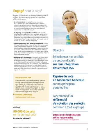 25
Engagé pour la santé
En toute cohérence avec ses activités, l’engagement actif
d’Allianz dans le domaine de la santé se traduit dans
différents domaines :
• La prévention santé : en tant qu’assureur, nous avons
tout d’abord un rôle à jouer comme prescripteur de bons
comportements. Nous mettons à disposition de nos assurés de
nombreux services pour les aider à rester en bonne santé : guide
de l’automédication, prévention tabac, coaching diététique,
sensibilisation aux méfaits du soleil, etc.
• Le dépistage du risque cardio-vasculaire : cette action de
prévention s’incarne aussi dans notre partenariat avec le CNGPO
(Collectif National des Groupements de Pharmaciens d’Officine),
qui a mis en place le dépistage des risques cardio-vasculaires dans
les pharmacies. Nous finançons la publicité sur le lieu de vente et
incitons nos assurés à effectuer ce dépistage.
• Un partenaire majeur de la recherche fondamentale : depuis
30 ans, la Fondation Allianz - Institut de France récompense chaque
année le responsable de recherches médicales ou biomédicales
dont l’œuvre peut conduire à des applications cliniques, préventives
ou curatives. Le Prix de Recherche 2014 a été remis au Professeur
Didier Samuel pour ses travaux qui ont contribué de façon majeure
au développement de la transplantation hépatique et à en améliorer
significativement les résultats.
• Recherche sur le vieillissement : regroupant nos assurés santé
individuelle, l’Association de Prévoyance Santé (ADPS) soutient
les adhérents en difficulté, mène des actions de prévention santé
et de mécénat social. En partenariat avec l’Institute for European
Expertise in Physiology (IEEP), elle a créé le Prix ADPS de Recherche
sur la prévention du Vieillissement. Le Prix 2014 a récompensé
le Docteur Hugo Aguilaniu et son équipe pour leurs recherches
sur les liens moléculaires entre la longévité et la reproduction en
réponse à la nutrition.
Objectifs
Sélectionner nos sociétés
de gestion d’actifs
sur leur intégration
des critères ESG
Reprise du vote
en Assemblée Générale
sur nos principaux
portefeuilles
Lancement d’un
référentiel
de notation des sociétés
commun à tout le groupe
Extension de la labellisation
achats responsables
au-delà du périmètre des frais de généraux
90 000 € de prix
remis au total pour
la recherche médicale(10)
Chiffre clé :
(10) Prix ADPS + Prix Fondation Allianz - Institut de France.
Prix de recherche 2014
« Ce prix est très important à mes yeux. Je le vois
comme une reconnaissance du travail effectué
avec l’équipe de médecins, de chercheurs, de
chirurgiens, de cliniciens qui ont œuvré à mes
côtés. Je le vois aussi comme un point de départ
vers le développement de nouvelles recherches
et de nouvelles applications cliniques. »
Professeur Didier Samuel,
Lauréat du Prix de recherche 2014
de la Fondation Allianz - Institut de France
 