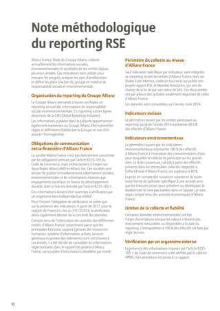 30
Allianz France, filiale du Groupe Allianz, collecte
annuellement les informations sociales,
environnementales et sociétales de ses entités depuis
plusieurs années. Ces indicateurs sont utilisés pour
mesurer les progrès, analyser les axes d’amélioration
et définir les plans d’action du groupe en matière de
responsabilité sociale et environnementale.
Organisation du reporting du Groupe Allianz
Le Groupe Allianz demande à toutes ses filiales un
reporting annuel des informations de responsabilité
sociale et environnementale. Ce reporting suit les lignes
directrices de la GRI (Global Reporting Initiative).
Les informations publiées dans le présent rapport seront
également transmises au Groupe Allianz. Elles suivent les
règles et définitions établies par le Groupe en vue d’en
assurer l’homogénéité.
Obligations de communication
extra-financière d’Allianz France
La société Allianz France n’est pas directement concernée
par les obligations prévues par l’article R225-105 du
Code de commerce, mais indirectement à travers ses
deux filiales Allianz IARD et Allianz Vie. Ces sociétés sont
tenues de publier annuellement les informations sociales,
environnementales et les informations relatives aux
engagements sociétaux en faveur du développement
durable, dont la liste est donnée par l’article R225-105-1.
Ces informations doivent être soumises à vérification par
un organisme tiers indépendant accrédité.
Pour l’instant l’obligation de vérification ne porte que
sur la présence des indicateurs. À partir de 2017, pour le
rapport de l’exercice clos au 31/12/2016, la vérification
devra également attester de la sincérité des données.
Compte tenu de l’imbrication des activités des différentes
entités d’Allianz France, notamment parce que les
principales fonctions support (gestion des ressources
humaines, système d’information, achats, services
généraux et gestion des bâtiments) sont communes à
ces entités, il a été décidé de consolider les informations
réglementaires dans le rapport de gestion d’Allianz
France, sans publier d’informations détaillées par entité.
Périmètre de collecte au niveau
d’Allianz France
Sauf indication spécifique par indicateur, sont intégrées
au reporting toutes les entités d’Allianz France, hors ses
filiales Euler Hermes, cotée en bourse et qui publie son
propre rapport RSE, et Mondial Assistance, qui sort du
champ de la loi de par son statut de SAS. Ces deux entités
ont par ailleurs des activités totalement disjointes de celles
d’Allianz France.
Les données sont consolidées sur l’année civile 2014.
Indicateurs sociaux
Le périmètre couvert par les entités participant au
reporting social de l’année 2014 représente 99,5 %
des effectifs d’Allianz France.
Indicateurs environnementaux
Le périmètre couvert par les indicateurs
environnementaux représente 100 % des effectifs
d’Allianz France à l’exception des consommations d’eau
pour lesquelles la collecte ne porte que sur les grands
sites. Le % de couverture, calculé à partir des effectifs
présents dans les immeubles collectés rapportés à
l’effectif total d’Allianz France, est supérieur à 80 %.
La prise en compte des nuisances sonores et de toute
autre forme de pollution spécifique à une activité ainsi
que les mesures prises pour préserver ou développer la
biodiversité ne sont pas traitées dans ce rapport car sans
objet compte tenu des activités économiques d’Allianz
France.
Limites de la collecte et fiabilité
Certaines données environnementales ont fait
l’objet d’estimations lorsque les valeurs n’étaient pas
directement mesurables ou disponibles à la date du
reporting. L’extrapolation à 100 % des effectifs est faite par
règle de trois.
Vérification par un organisme externe
La présence des informations requises par l’article R225-
105-1 du Code de commerce a été vérifiée par le cabinet
KPMG. Son attestation est jointe à ce rapport.
Note méthodologique
du reporting RSE
 