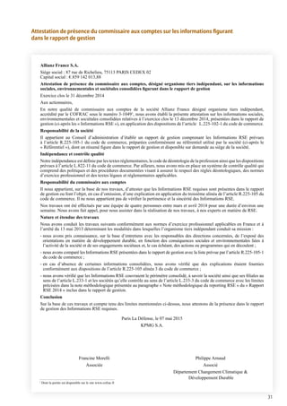 31
Attestation de présence du commissaire aux comptes sur les informations figurant
dans le rapport de gestion
Allianz France S.A.
Siège social : 87 rue de Richelieu, 75113 PARIS CEDEX 02
Capital social : €.859 142 013,88
Attestation de présence du commissaire aux comptes, désigné organisme tiers indépendant, sur les informations
sociales, environnementales et sociétales consolidées figurant dans le rapport de gestion
Exercice clos le 31 décembre 2014
Aux actionnaires,
En notre qualité de commissaire aux comptes de la société Allianz France désigné organisme tiers indépendant,
accrédité par le COFRAC sous le numéro 3-10491
, nous avons établi la présente attestation sur les informations sociales,
environnementales et sociétales consolidées relatives à l’exercice clos le 13 décembre 2014, présentées dans le rapport de
gestion (ci-après les « Informations RSE »), en application des dispositions de l’article L.225-102-1 du code de commerce.
Responsabilité de la société
Il appartient au Conseil d’administration d’établir un rapport de gestion comprenant les Informations RSE prévues
à l’article R.225-105-1 du code de commerce, préparées conformément au référentiel utilisé par la société (ci-après le
« Référentiel »), dont un résumé figure dans le rapport de gestion et disponible sur demande au siège de la société.
Indépendance et contrôle qualité
Notre indépendance est définie par les textes réglementaires, le code de déontologie de la profession ainsi que les dispositions
prévues à l’article L.822-11 du code de commerce. Par ailleurs, nous avons mis en place un système de contrôle qualité qui
comprend des politiques et des procédures documentées visant à assurer le respect des règles déontologiques, des normes
d’exercice professionnel et des textes légaux et réglementaires applicables.
Responsabilité du commissaire aux comptes
Il nous appartient, sur la base de nos travaux, d’attester que les Informations RSE requises sont présentes dans le rapport
de gestion ou font l’objet, en cas d’omission, d’une explication en application du troisième alinéa de l’article R.225-105 du
code de commerce. Il ne nous appartient pas de vérifier la pertinence et la sincérité des Informations RSE.
Nos travaux ont été effectués par une équipe de quatre personnes entre mars et avril 2014 pour une durée d’environ une
semaine. Nous avons fait appel, pour nous assister dans la réalisation de nos travaux, à nos experts en matière de RSE.
Nature et étendue des travaux
Nous avons conduit les travaux suivants conformément aux normes d’exercice professionnel applicables en France et à
l’arrêté du 13 mai 2013 déterminant les modalités dans lesquelles l’organisme tiers indépendant conduit sa mission :
- nous avons pris connaissance, sur la base d’entretiens avec les responsables des directions concernées, de l’exposé des
orientations en matière de développement durable, en fonction des conséquences sociales et environnementales liées à
l’activité de la société et de ses engagements sociétaux et, le cas échéant, des actions ou programmes qui en découlent ;
- nous avons comparé les Informations RSE présentées dans le rapport de gestion avec la liste prévue par l’article R.225-105-1
du code de commerce ;
- en cas d’absence de certaines informations consolidées, nous avons vérifié que des explications étaient fournies
conformément aux dispositions de l’article R.225-105 alinéa 3 du code de commerce ;
- nous avons vérifié que les Informations RSE couvraient le périmètre consolidé, à savoir la société ainsi que ses filiales au
sens de l’article L.233-1 et les sociétés qu’elle contrôle au sens de l’article L.233-3 du code de commerce avec les limites
précisées dans la note méthodologique présentée au paragraphe « Note méthodologique du reporting RSE » du « Rapport
RSE 2014 » inclus dans le rapport de gestion.
Conclusion
Sur la base de ces travaux et compte tenu des limites mentionnées ci-dessus, nous attestons de la présence dans le rapport
de gestion des Informations RSE requises.
Paris La Défense, le 07 mai 2015
KPMG S.A.
	 Francine Morelli	 Philippe Arnaud
	Associée	 Associé
		 Département Changement Climatique 
		 Développement Durable
1
Dont la portée est disponible sur le site www.cofrac.fr
 