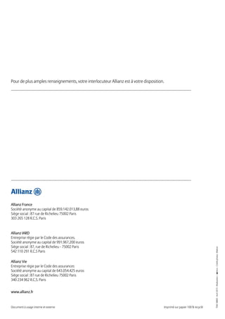 Document à usage interne et externe Imprimé sur papier 100 % recyclé
www.allianz.fr
Allianz France
Société anonyme au capital de 859.142.013,88 euros
Siège social : 87 rue de Richelieu 75002 Paris
303 265 128 R.C.S. Paris
Allianz IARD
Entreprise régie par le Code des assurances.
Société anonyme au capital de 991.967.200 euros
Siège social : 87, rue de Richelieu - 75002 Paris
542 110 291 R.C.S Paris
Allianz Vie
Entreprise régie par le Code des assurances
Société anonyme au capital de 643.054.425 euros
Siège social : 87 rue de Richelieu 75002 Paris
340 234 962 R.C.S. Paris
Pour de plus amples renseignements, votre interlocuteur Allianz est à votre disposition.
TEM18800-Avril2015-Réalisation:-Créditphotos:Matton
 