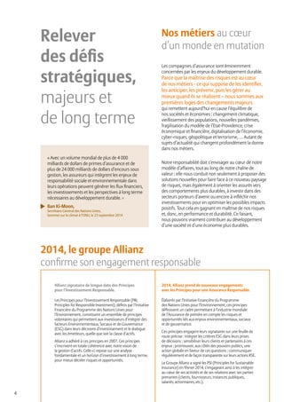 4
Relever
des défis
stratégiques,
majeurs et
de long terme
Nos métiers au cœur
d’un monde en mutation
Les compagnies d’assurance sont éminemment
concernées par les enjeux du développement durable.
Parce que la maîtrise des risques est au cœur
de nos métiers - ce qui suppose de les identifier,
les anticiper, les prévenir, puis les gérer au
mieux quand ils se réalisent – nous sommes aux
premières loges des changements majeurs
qui remettent aujourd’hui en cause l’équilibre de
nos sociétés et économies : changement climatique,
vieillissement des populations, nouvelles pandémies,
fragilisation du modèle de l’Etat-Providence, crise
économique et financière, digitalisation de l’économie,
cyber-risques, géopolitique et terrorisme, … Autant de
sujets d’actualité qui changent profondément la donne
dans nos métiers.
Notre responsabilité doit s’envisager au cœur de notre
modèle d’affaires, tout au long de notre chaîne de
valeur : elle nous conduit non seulement à proposer des
solutions nouvelles pour faire face à ce nouveau paysage
de risques, mais également à orienter les assurés vers
des comportements plus durables, à investir dans des
secteurs porteurs d’avenir ou encore à infléchir nos
investissements pour en optimiser les possibles impacts
positifs. Tout cela en gagnant en maîtrise de nos risques
et, donc, en performance et durabilité. Ce faisant,
nous pouvons vraiment contribuer au développement
d’une société et d’une économie plus durables.
Allianz signataire de longue date des Principes
pour l’Investissement Responsable.
Les Principes pour l’Investissement Responsable (PRI,
Principles for Responsible Investment), définis par l’Initiative
Financière du Programme des Nations Unies pour
l’Environnement, constituent un ensemble de principes
volontaires qui permettent aux investisseurs d’intégrer des
facteurs Environnementaux, Sociaux et de Gouvernance
(ESG) dans leurs décisions d’investissement et le dialogue
avec les émetteurs, quelle que soit la classe d’actifs.
Allianz a adhéré à ces principes en 2007. Ces principes
s’inscrivent en totale cohérence avec notre vision de
la gestion d’actifs. Celle-ci repose sur une analyse
fondamentale et un horizon d’investissement à long terme,
pour mieux déceler risques et opportunités.
2014, Allianz prend de nouveaux engagements
avec les Principes pour une Assurance Responsable.
Élaborés par l’Initiative Financière du Programme
des Nations Unies pour l’Environnement, ces principes
définissent un cadre permettant à l’industrie mondiale
de l’Assurance de prendre en compte les risques et
opportunités liés aux enjeux environnementaux, sociaux
et de gouvernance.
Ces principes engagent leurs signataires sur une feuille de
route précise : intégrer les critères ESG dans leurs prises
de décisions ; sensibiliser leurs clients et partenaires à ces
enjeux ; promouvoir, aux côtés des pouvoirs publics, une
action globale en faveur de ces questions ; communiquer
régulièrement et de façon transparente sur leurs actions RSE.
Le Groupe Allianz a signé les PSI (Principles for Sustainable
Insurance) en février 2014, s’engageant ainsi à les intégrer
au cœur de ses activités et de ses relations avec ses parties
prenantes (clients, fournisseurs, instances publiques,
salariés, actionnaires, etc.).
« Avec un volume mondial de plus de 4 000
milliards de dollars de primes d’assurance et de
plus de 24 000 milliards de dollars d’encours sous
gestion, les assureurs qui intègrent les enjeux de
responsabilité sociale et environnementale dans
leurs opérations peuvent générer les flux financiers,
les investissements et les perspectives à long terme
nécessaires au développement durable. »
Ban Ki-Moon,
Secrétaire Général des Nations Unies,
Sommet sur le climat à l’ONU, le 23 septembre 2014
2014, le groupe Allianz
confirme son engagement responsable
 