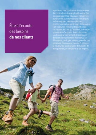 6
Nos clients sont confrontés à un contexte
d’incertitude et de complexité renforcées,
où apparaissent de nouveaux risques liés
aux grandes transformations climatiques,
technologiques, démographiques,
économiques et géopolitiques de l’époque.
Notre cœur de métier est la gestion de
ces risques. En tant qu’assureur, notre rôle
premier est d’apporter à nos clients des
solutions leur permettant de continuer,
dans cet environnement incertain, à se
développer, anticiper, innover, prendre des
initiatives, des risques, investir. Et d’être à
la hauteur de leurs besoins de fiabilité, de
transparence, de simplicité et de respect.
Être à l’écoute
des besoins
de nos clients
 
